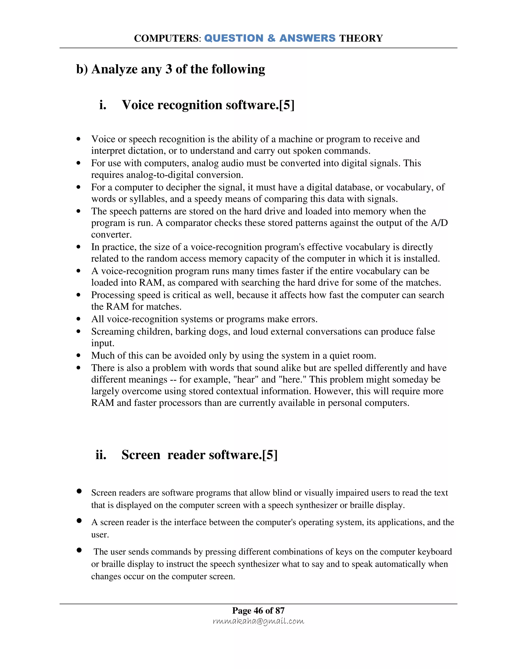 COMPUTERS: QUESTION & ANSWERS THEORY
Page 46 of 87
rmmakaha@gmail.com
b) Analyze any 3 of the following
i. Voice recognition software.[5]
• Voice or speech recognition is the ability of a machine or program to receive and
interpret dictation, or to understand and carry out spoken commands.
• For use with computers, analog audio must be converted into digital signals. This
requires analog-to-digital conversion.
• For a computer to decipher the signal, it must have a digital database, or vocabulary, of
words or syllables, and a speedy means of comparing this data with signals.
• The speech patterns are stored on the hard drive and loaded into memory when the
program is run. A comparator checks these stored patterns against the output of the A/D
converter.
• In practice, the size of a voice-recognition program's effective vocabulary is directly
related to the random access memory capacity of the computer in which it is installed.
• A voice-recognition program runs many times faster if the entire vocabulary can be
loaded into RAM, as compared with searching the hard drive for some of the matches.
• Processing speed is critical as well, because it affects how fast the computer can search
the RAM for matches.
• All voice-recognition systems or programs make errors.
• Screaming children, barking dogs, and loud external conversations can produce false
input.
• Much of this can be avoided only by using the system in a quiet room.
• There is also a problem with words that sound alike but are spelled differently and have
different meanings -- for example, "hear" and "here." This problem might someday be
largely overcome using stored contextual information. However, this will require more
RAM and faster processors than are currently available in personal computers.
ii. Screen reader software.[5]
• Screen readers are software programs that allow blind or visually impaired users to read the text
that is displayed on the computer screen with a speech synthesizer or braille display.
• A screen reader is the interface between the computer's operating system, its applications, and the
user.
• The user sends commands by pressing different combinations of keys on the computer keyboard
or braille display to instruct the speech synthesizer what to say and to speak automatically when
changes occur on the computer screen.
 