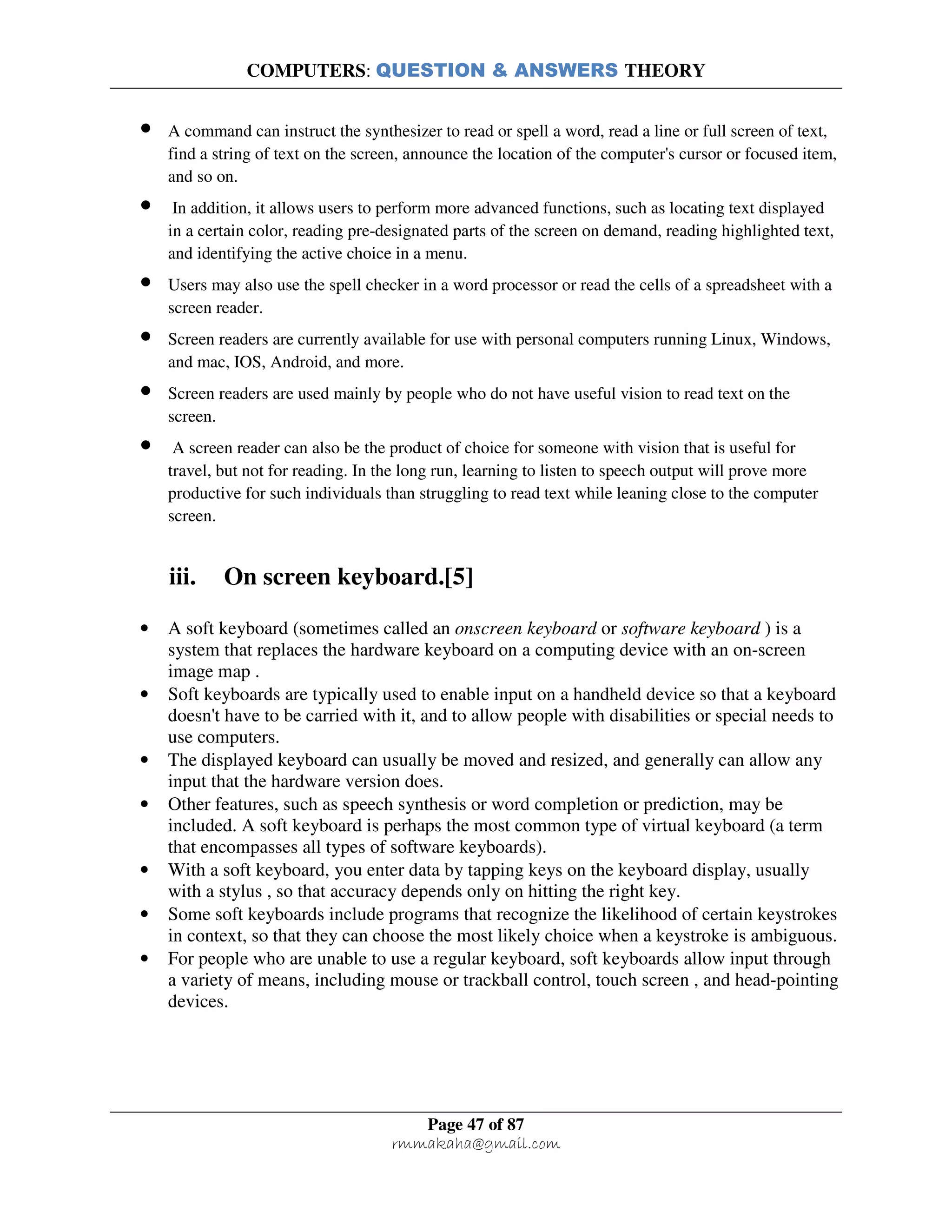 COMPUTERS: QUESTION & ANSWERS THEORY
Page 47 of 87
rmmakaha@gmail.com
• A command can instruct the synthesizer to read or spell a word, read a line or full screen of text,
find a string of text on the screen, announce the location of the computer's cursor or focused item,
and so on.
• In addition, it allows users to perform more advanced functions, such as locating text displayed
in a certain color, reading pre-designated parts of the screen on demand, reading highlighted text,
and identifying the active choice in a menu.
• Users may also use the spell checker in a word processor or read the cells of a spreadsheet with a
screen reader.
• Screen readers are currently available for use with personal computers running Linux, Windows,
and mac, IOS, Android, and more.
• Screen readers are used mainly by people who do not have useful vision to read text on the
screen.
• A screen reader can also be the product of choice for someone with vision that is useful for
travel, but not for reading. In the long run, learning to listen to speech output will prove more
productive for such individuals than struggling to read text while leaning close to the computer
screen.
iii. On screen keyboard.[5]
• A soft keyboard (sometimes called an onscreen keyboard or software keyboard ) is a
system that replaces the hardware keyboard on a computing device with an on-screen
image map .
• Soft keyboards are typically used to enable input on a handheld device so that a keyboard
doesn't have to be carried with it, and to allow people with disabilities or special needs to
use computers.
• The displayed keyboard can usually be moved and resized, and generally can allow any
input that the hardware version does.
• Other features, such as speech synthesis or word completion or prediction, may be
included. A soft keyboard is perhaps the most common type of virtual keyboard (a term
that encompasses all types of software keyboards).
• With a soft keyboard, you enter data by tapping keys on the keyboard display, usually
with a stylus , so that accuracy depends only on hitting the right key.
• Some soft keyboards include programs that recognize the likelihood of certain keystrokes
in context, so that they can choose the most likely choice when a keystroke is ambiguous.
• For people who are unable to use a regular keyboard, soft keyboards allow input through
a variety of means, including mouse or trackball control, touch screen , and head-pointing
devices.
 
