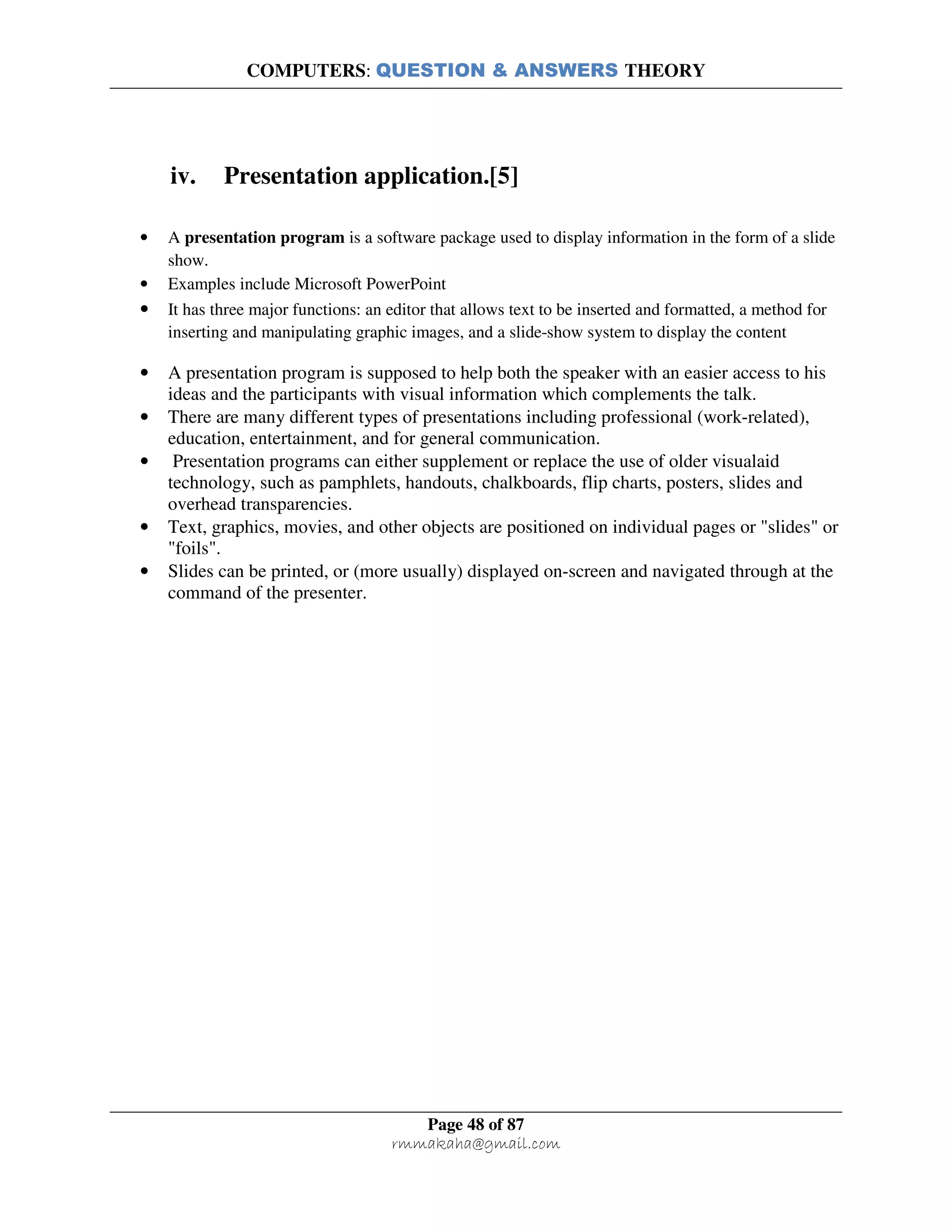 COMPUTERS: QUESTION & ANSWERS THEORY
Page 48 of 87
rmmakaha@gmail.com
iv. Presentation application.[5]
• A presentation program is a software package used to display information in the form of a slide
show.
• Examples include Microsoft PowerPoint
• It has three major functions: an editor that allows text to be inserted and formatted, a method for
inserting and manipulating graphic images, and a slide-show system to display the content
• A presentation program is supposed to help both the speaker with an easier access to his
ideas and the participants with visual information which complements the talk.
• There are many different types of presentations including professional (work-related),
education, entertainment, and for general communication.
• Presentation programs can either supplement or replace the use of older visualaid
technology, such as pamphlets, handouts, chalkboards, flip charts, posters, slides and
overhead transparencies.
• Text, graphics, movies, and other objects are positioned on individual pages or "slides" or
"foils".
• Slides can be printed, or (more usually) displayed on-screen and navigated through at the
command of the presenter.
 