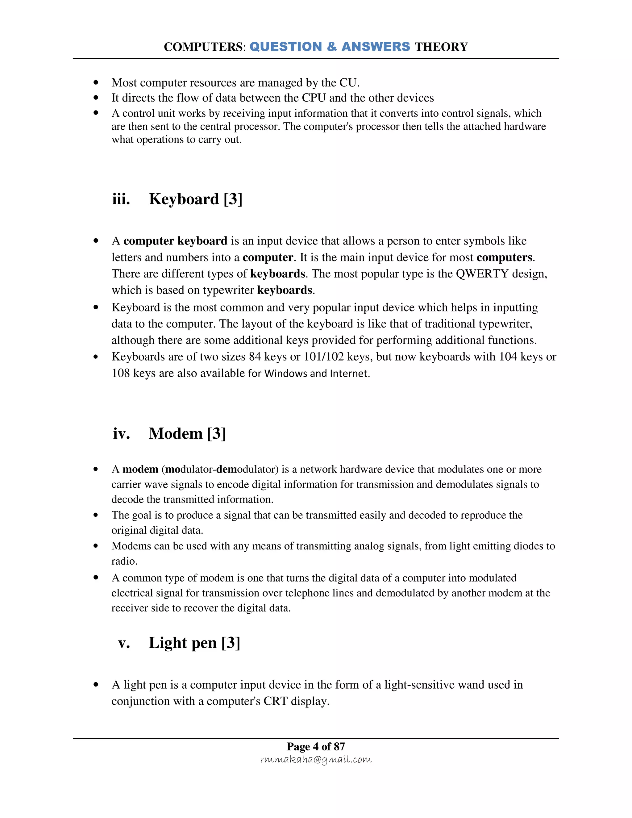 COMPUTERS: QUESTION & ANSWERS THEORY
Page 4 of 87
rmmakaha@gmail.com
• Most computer resources are managed by the CU.
• It directs the flow of data between the CPU and the other devices
• A control unit works by receiving input information that it converts into control signals, which
are then sent to the central processor. The computer's processor then tells the attached hardware
what operations to carry out.
iii. Keyboard [3]
• A computer keyboard is an input device that allows a person to enter symbols like
letters and numbers into a computer. It is the main input device for most computers.
There are different types of keyboards. The most popular type is the QWERTY design,
which is based on typewriter keyboards.
• Keyboard is the most common and very popular input device which helps in inputting
data to the computer. The layout of the keyboard is like that of traditional typewriter,
although there are some additional keys provided for performing additional functions.
• Keyboards are of two sizes 84 keys or 101/102 keys, but now keyboards with 104 keys or
108 keys are also available for Windows and Internet.
iv. Modem [3]
• A modem (modulator-demodulator) is a network hardware device that modulates one or more
carrier wave signals to encode digital information for transmission and demodulates signals to
decode the transmitted information.
• The goal is to produce a signal that can be transmitted easily and decoded to reproduce the
original digital data.
• Modems can be used with any means of transmitting analog signals, from light emitting diodes to
radio.
• A common type of modem is one that turns the digital data of a computer into modulated
electrical signal for transmission over telephone lines and demodulated by another modem at the
receiver side to recover the digital data.
v. Light pen [3]
• A light pen is a computer input device in the form of a light-sensitive wand used in
conjunction with a computer's CRT display.
 