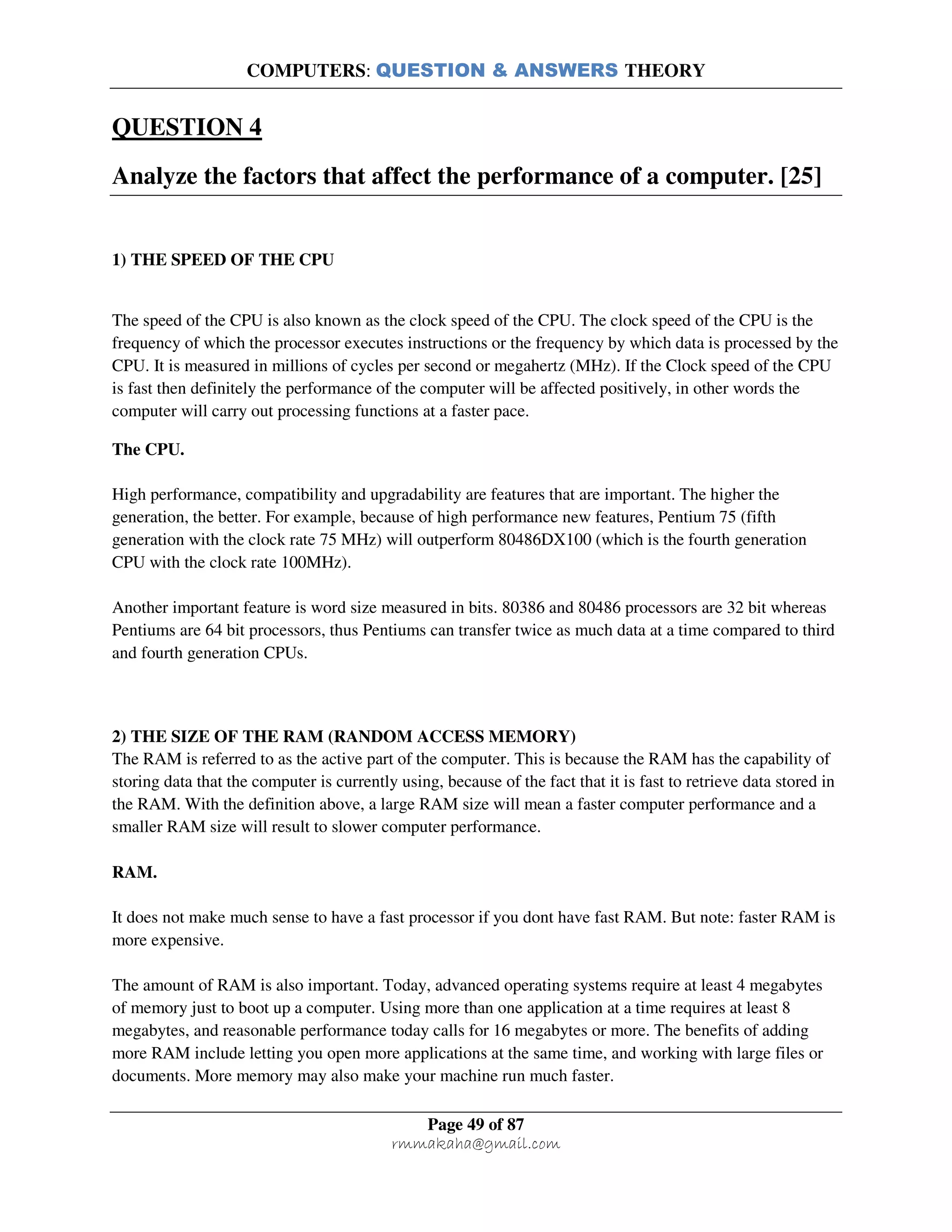 COMPUTERS: QUESTION & ANSWERS THEORY
Page 49 of 87
rmmakaha@gmail.com
QUESTION 4
Analyze the factors that affect the performance of a computer. [25]
1) THE SPEED OF THE CPU
The speed of the CPU is also known as the clock speed of the CPU. The clock speed of the CPU is the
frequency of which the processor executes instructions or the frequency by which data is processed by the
CPU. It is measured in millions of cycles per second or megahertz (MHz). If the Clock speed of the CPU
is fast then definitely the performance of the computer will be affected positively, in other words the
computer will carry out processing functions at a faster pace.
The CPU.
High performance, compatibility and upgradability are features that are important. The higher the
generation, the better. For example, because of high performance new features, Pentium 75 (fifth
generation with the clock rate 75 MHz) will outperform 80486DX100 (which is the fourth generation
CPU with the clock rate 100MHz).
Another important feature is word size measured in bits. 80386 and 80486 processors are 32 bit whereas
Pentiums are 64 bit processors, thus Pentiums can transfer twice as much data at a time compared to third
and fourth generation CPUs.
2) THE SIZE OF THE RAM (RANDOM ACCESS MEMORY)
The RAM is referred to as the active part of the computer. This is because the RAM has the capability of
storing data that the computer is currently using, because of the fact that it is fast to retrieve data stored in
the RAM. With the definition above, a large RAM size will mean a faster computer performance and a
smaller RAM size will result to slower computer performance.
RAM.
It does not make much sense to have a fast processor if you dont have fast RAM. But note: faster RAM is
more expensive.
The amount of RAM is also important. Today, advanced operating systems require at least 4 megabytes
of memory just to boot up a computer. Using more than one application at a time requires at least 8
megabytes, and reasonable performance today calls for 16 megabytes or more. The benefits of adding
more RAM include letting you open more applications at the same time, and working with large files or
documents. More memory may also make your machine run much faster.
 