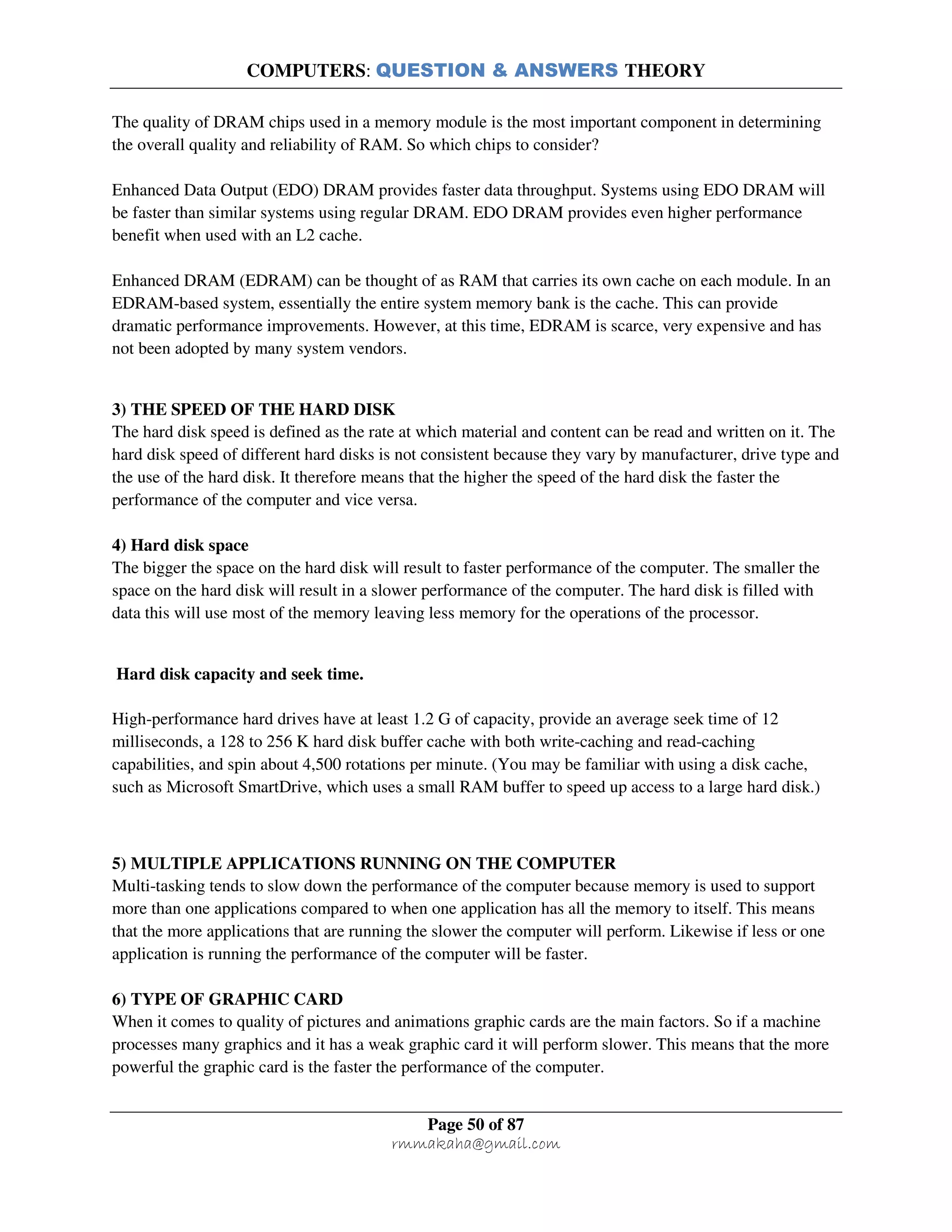 COMPUTERS: QUESTION & ANSWERS THEORY
Page 50 of 87
rmmakaha@gmail.com
The quality of DRAM chips used in a memory module is the most important component in determining
the overall quality and reliability of RAM. So which chips to consider?
Enhanced Data Output (EDO) DRAM provides faster data throughput. Systems using EDO DRAM will
be faster than similar systems using regular DRAM. EDO DRAM provides even higher performance
benefit when used with an L2 cache.
Enhanced DRAM (EDRAM) can be thought of as RAM that carries its own cache on each module. In an
EDRAM-based system, essentially the entire system memory bank is the cache. This can provide
dramatic performance improvements. However, at this time, EDRAM is scarce, very expensive and has
not been adopted by many system vendors.
3) THE SPEED OF THE HARD DISK
The hard disk speed is defined as the rate at which material and content can be read and written on it. The
hard disk speed of different hard disks is not consistent because they vary by manufacturer, drive type and
the use of the hard disk. It therefore means that the higher the speed of the hard disk the faster the
performance of the computer and vice versa.
4) Hard disk space
The bigger the space on the hard disk will result to faster performance of the computer. The smaller the
space on the hard disk will result in a slower performance of the computer. The hard disk is filled with
data this will use most of the memory leaving less memory for the operations of the processor.
Hard disk capacity and seek time.
High-performance hard drives have at least 1.2 G of capacity, provide an average seek time of 12
milliseconds, a 128 to 256 K hard disk buffer cache with both write-caching and read-caching
capabilities, and spin about 4,500 rotations per minute. (You may be familiar with using a disk cache,
such as Microsoft SmartDrive, which uses a small RAM buffer to speed up access to a large hard disk.)
5) MULTIPLE APPLICATIONS RUNNING ON THE COMPUTER
Multi-tasking tends to slow down the performance of the computer because memory is used to support
more than one applications compared to when one application has all the memory to itself. This means
that the more applications that are running the slower the computer will perform. Likewise if less or one
application is running the performance of the computer will be faster.
6) TYPE OF GRAPHIC CARD
When it comes to quality of pictures and animations graphic cards are the main factors. So if a machine
processes many graphics and it has a weak graphic card it will perform slower. This means that the more
powerful the graphic card is the faster the performance of the computer.
 