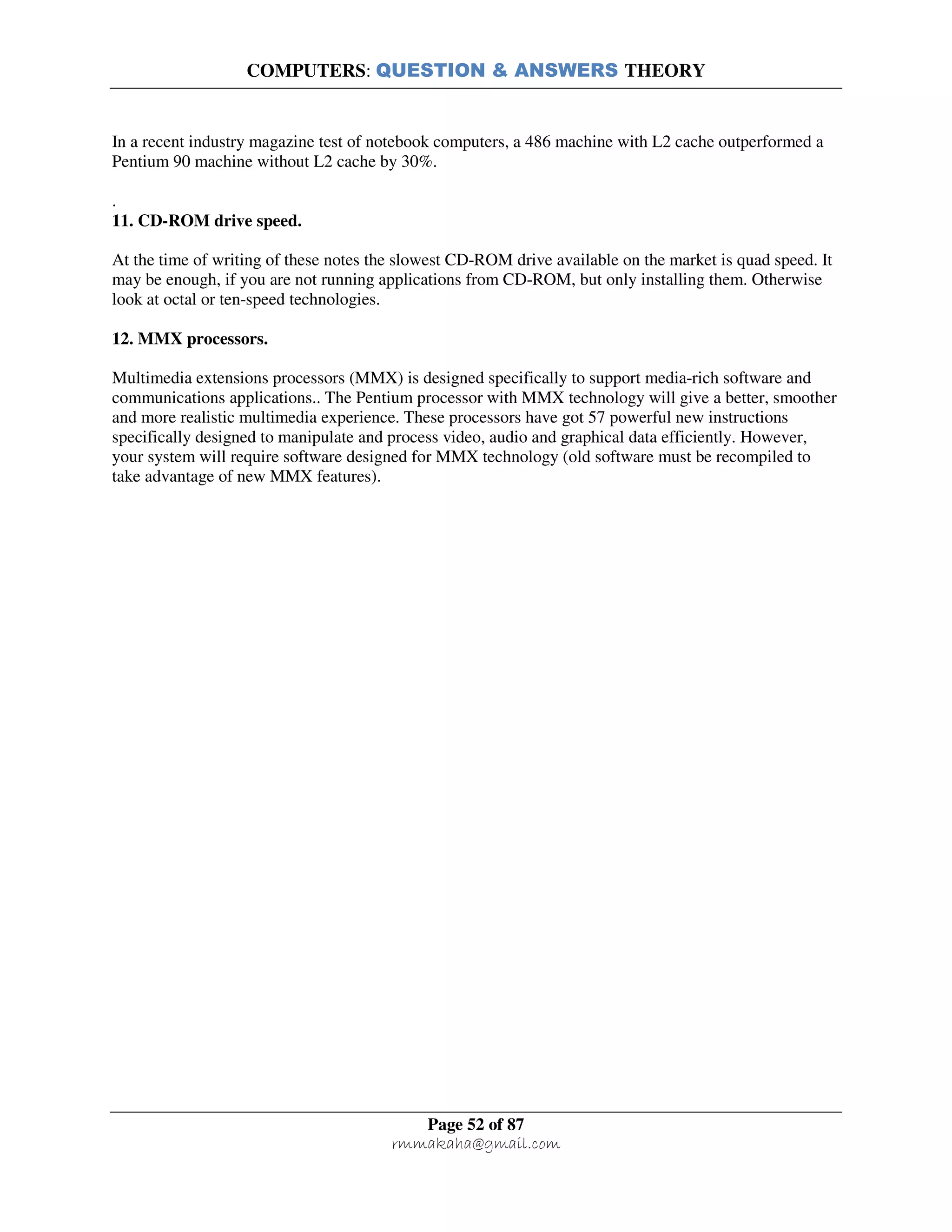COMPUTERS: QUESTION & ANSWERS THEORY
Page 52 of 87
rmmakaha@gmail.com
In a recent industry magazine test of notebook computers, a 486 machine with L2 cache outperformed a
Pentium 90 machine without L2 cache by 30%.
.
11. CD-ROM drive speed.
At the time of writing of these notes the slowest CD-ROM drive available on the market is quad speed. It
may be enough, if you are not running applications from CD-ROM, but only installing them. Otherwise
look at octal or ten-speed technologies.
12. MMX processors.
Multimedia extensions processors (MMX) is designed specifically to support media-rich software and
communications applications.. The Pentium processor with MMX technology will give a better, smoother
and more realistic multimedia experience. These processors have got 57 powerful new instructions
specifically designed to manipulate and process video, audio and graphical data efficiently. However,
your system will require software designed for MMX technology (old software must be recompiled to
take advantage of new MMX features).
 