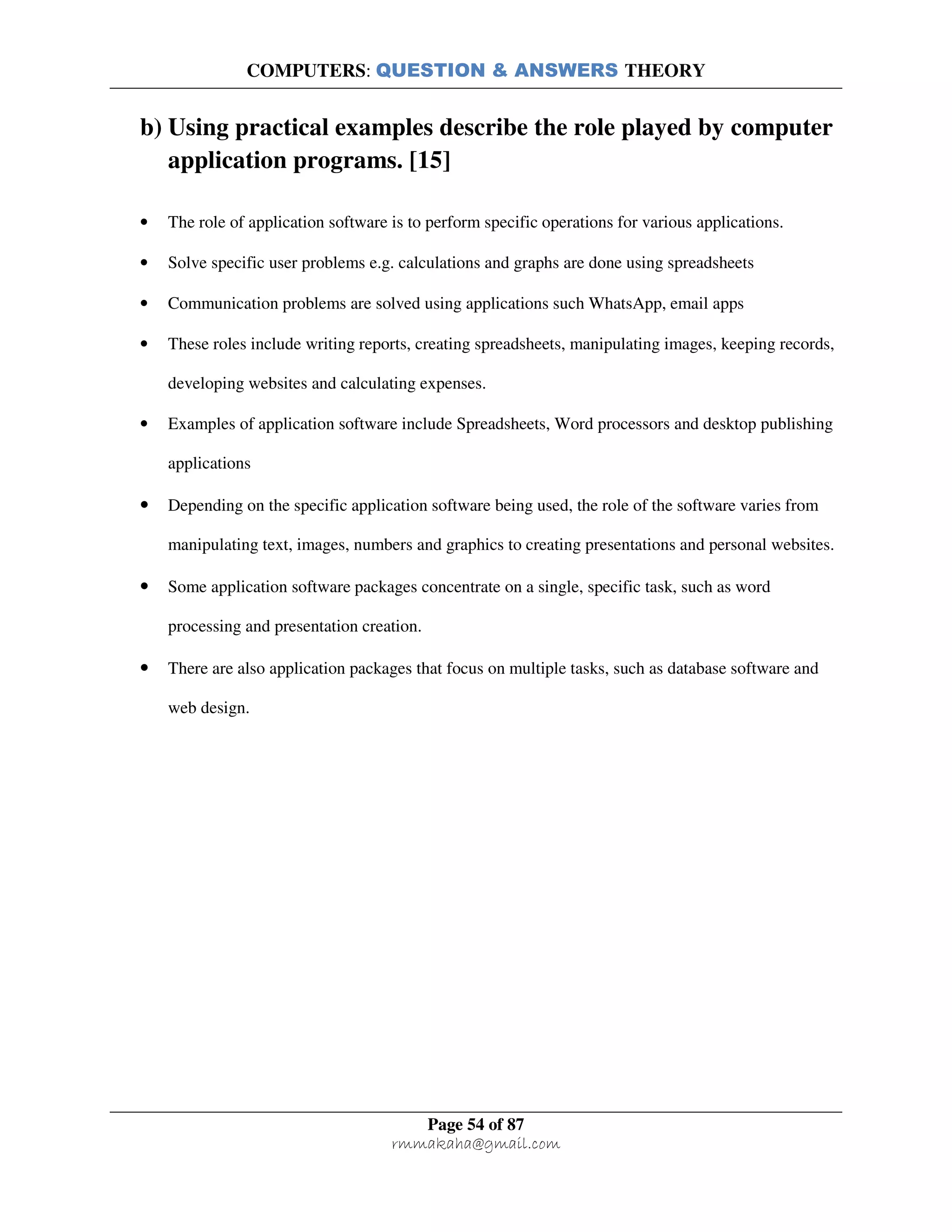 COMPUTERS: QUESTION & ANSWERS THEORY
Page 54 of 87
rmmakaha@gmail.com
b) Using practical examples describe the role played by computer
application programs. [15]
• The role of application software is to perform specific operations for various applications.
• Solve specific user problems e.g. calculations and graphs are done using spreadsheets
• Communication problems are solved using applications such WhatsApp, email apps
• These roles include writing reports, creating spreadsheets, manipulating images, keeping records,
developing websites and calculating expenses.
• Examples of application software include Spreadsheets, Word processors and desktop publishing
applications
• Depending on the specific application software being used, the role of the software varies from
manipulating text, images, numbers and graphics to creating presentations and personal websites.
• Some application software packages concentrate on a single, specific task, such as word
processing and presentation creation.
• There are also application packages that focus on multiple tasks, such as database software and
web design.
 