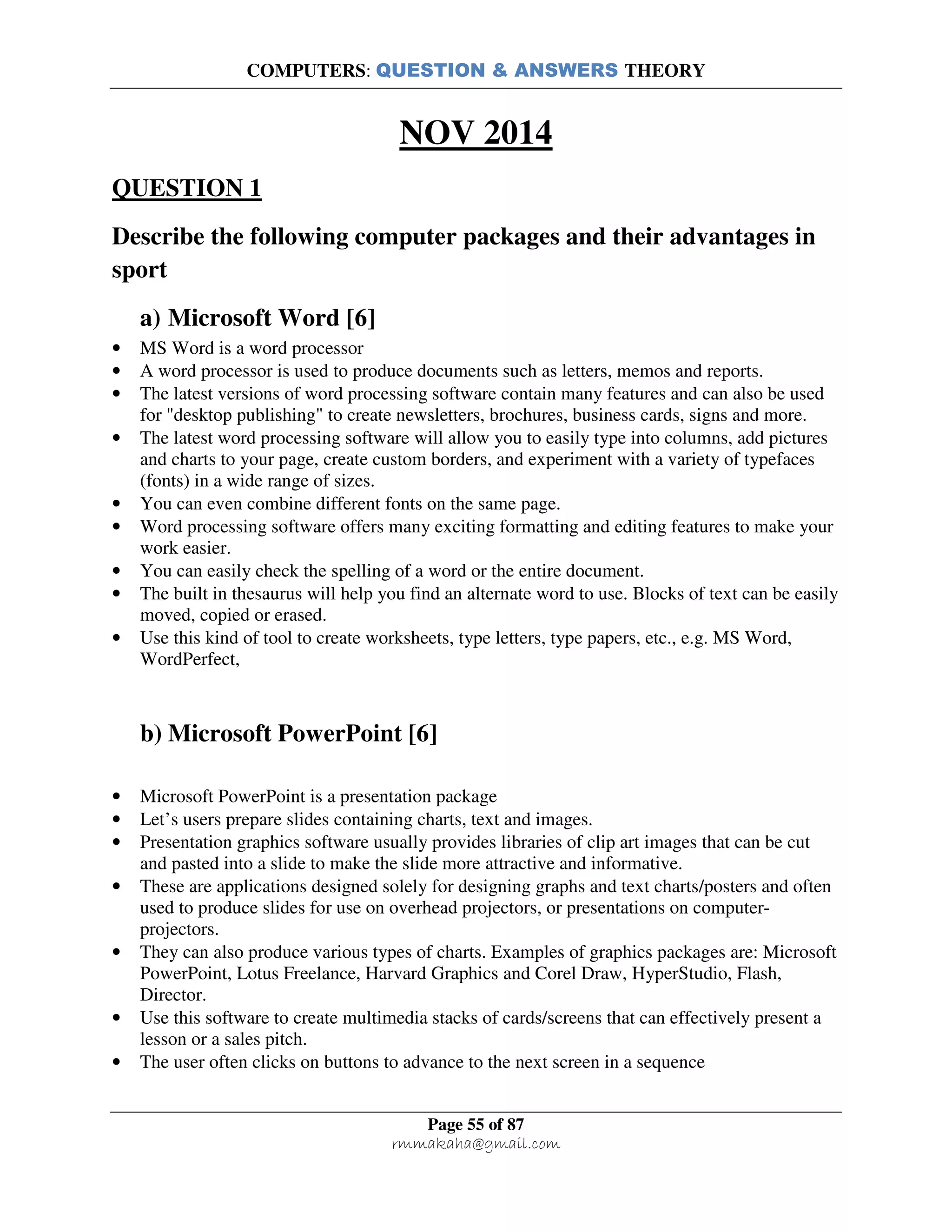 COMPUTERS: QUESTION & ANSWERS THEORY
Page 55 of 87
rmmakaha@gmail.com
NOV 2014
QUESTION 1
Describe the following computer packages and their advantages in
sport
a) Microsoft Word [6]
• MS Word is a word processor
• A word processor is used to produce documents such as letters, memos and reports.
• The latest versions of word processing software contain many features and can also be used
for "desktop publishing" to create newsletters, brochures, business cards, signs and more.
• The latest word processing software will allow you to easily type into columns, add pictures
and charts to your page, create custom borders, and experiment with a variety of typefaces
(fonts) in a wide range of sizes.
• You can even combine different fonts on the same page.
• Word processing software offers many exciting formatting and editing features to make your
work easier.
• You can easily check the spelling of a word or the entire document.
• The built in thesaurus will help you find an alternate word to use. Blocks of text can be easily
moved, copied or erased.
• Use this kind of tool to create worksheets, type letters, type papers, etc., e.g. MS Word,
WordPerfect,
b) Microsoft PowerPoint [6]
• Microsoft PowerPoint is a presentation package
• Let’s users prepare slides containing charts, text and images.
• Presentation graphics software usually provides libraries of clip art images that can be cut
and pasted into a slide to make the slide more attractive and informative.
• These are applications designed solely for designing graphs and text charts/posters and often
used to produce slides for use on overhead projectors, or presentations on computer-
projectors.
• They can also produce various types of charts. Examples of graphics packages are: Microsoft
PowerPoint, Lotus Freelance, Harvard Graphics and Corel Draw, HyperStudio, Flash,
Director.
• Use this software to create multimedia stacks of cards/screens that can effectively present a
lesson or a sales pitch.
• The user often clicks on buttons to advance to the next screen in a sequence
 