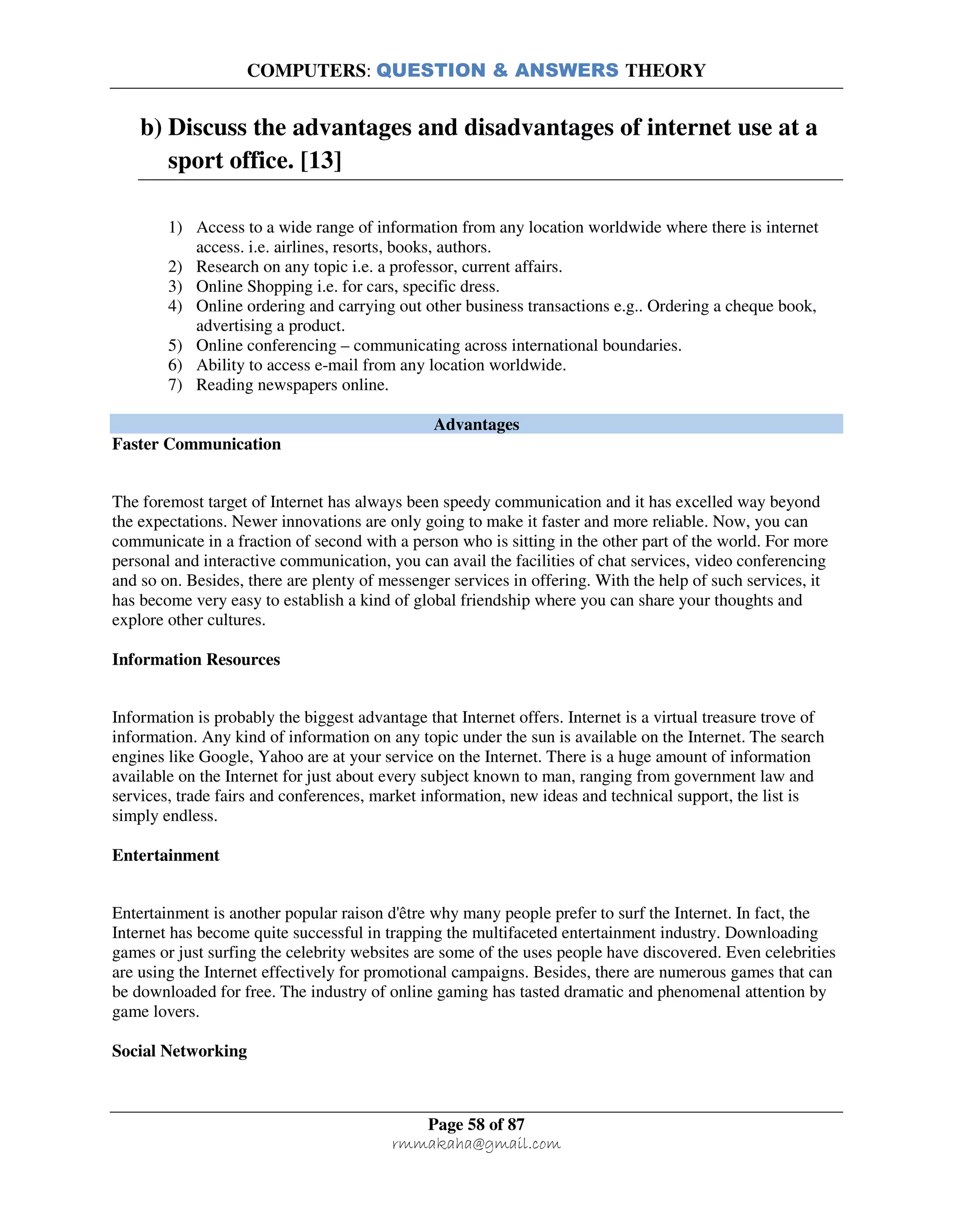 COMPUTERS: QUESTION & ANSWERS THEORY
Page 58 of 87
rmmakaha@gmail.com
b) Discuss the advantages and disadvantages of internet use at a
sport office. [13]
1) Access to a wide range of information from any location worldwide where there is internet
access. i.e. airlines, resorts, books, authors.
2) Research on any topic i.e. a professor, current affairs.
3) Online Shopping i.e. for cars, specific dress.
4) Online ordering and carrying out other business transactions e.g.. Ordering a cheque book,
advertising a product.
5) Online conferencing – communicating across international boundaries.
6) Ability to access e-mail from any location worldwide.
7) Reading newspapers online.
Advantages
Faster Communication
The foremost target of Internet has always been speedy communication and it has excelled way beyond
the expectations. Newer innovations are only going to make it faster and more reliable. Now, you can
communicate in a fraction of second with a person who is sitting in the other part of the world. For more
personal and interactive communication, you can avail the facilities of chat services, video conferencing
and so on. Besides, there are plenty of messenger services in offering. With the help of such services, it
has become very easy to establish a kind of global friendship where you can share your thoughts and
explore other cultures.
Information Resources
Information is probably the biggest advantage that Internet offers. Internet is a virtual treasure trove of
information. Any kind of information on any topic under the sun is available on the Internet. The search
engines like Google, Yahoo are at your service on the Internet. There is a huge amount of information
available on the Internet for just about every subject known to man, ranging from government law and
services, trade fairs and conferences, market information, new ideas and technical support, the list is
simply endless.
Entertainment
Entertainment is another popular raison d'être why many people prefer to surf the Internet. In fact, the
Internet has become quite successful in trapping the multifaceted entertainment industry. Downloading
games or just surfing the celebrity websites are some of the uses people have discovered. Even celebrities
are using the Internet effectively for promotional campaigns. Besides, there are numerous games that can
be downloaded for free. The industry of online gaming has tasted dramatic and phenomenal attention by
game lovers.
Social Networking
 