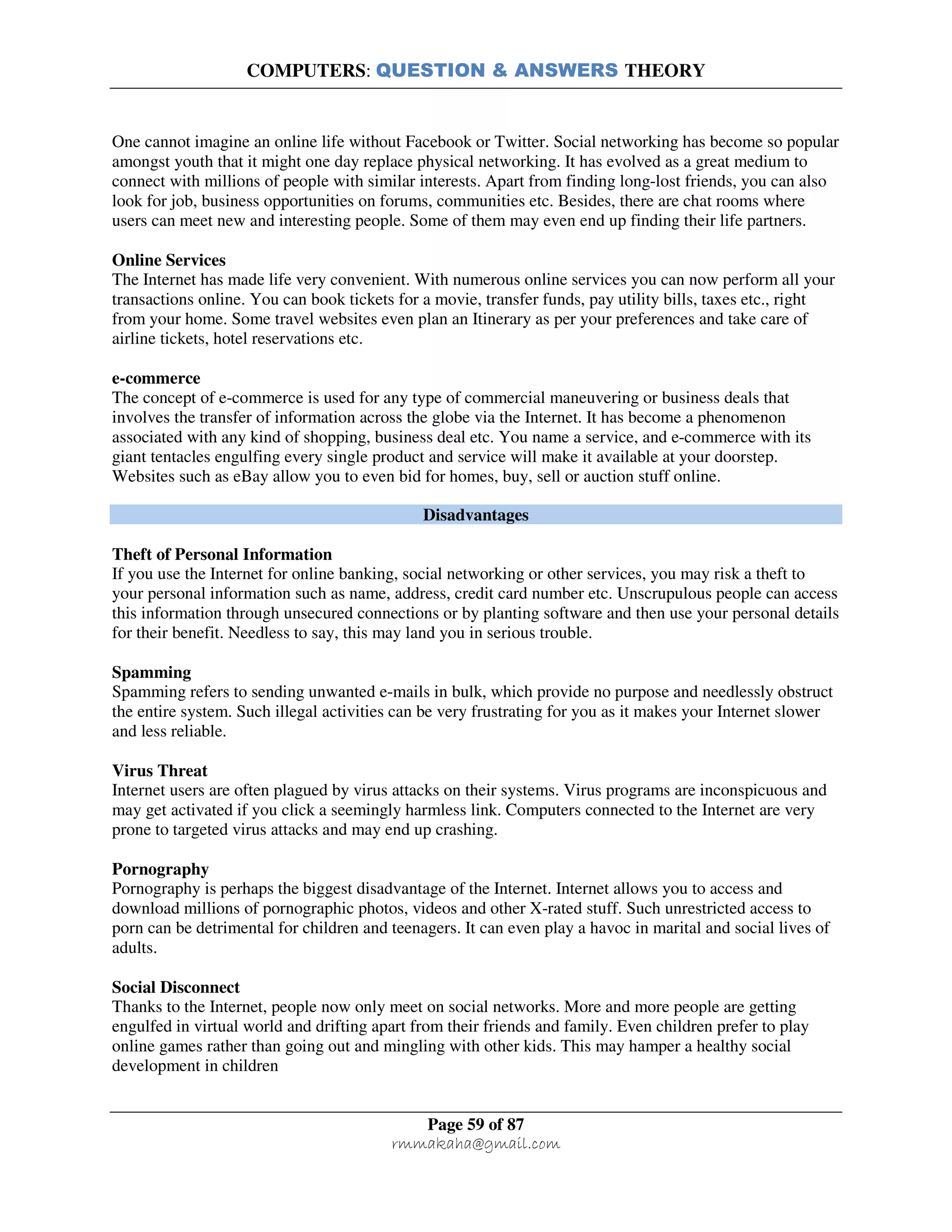 COMPUTERS: QUESTION & ANSWERS THEORY
Page 59 of 87
rmmakaha@gmail.com
One cannot imagine an online life without Facebook or Twitter. Social networking has become so popular
amongst youth that it might one day replace physical networking. It has evolved as a great medium to
connect with millions of people with similar interests. Apart from finding long-lost friends, you can also
look for job, business opportunities on forums, communities etc. Besides, there are chat rooms where
users can meet new and interesting people. Some of them may even end up finding their life partners.
Online Services
The Internet has made life very convenient. With numerous online services you can now perform all your
transactions online. You can book tickets for a movie, transfer funds, pay utility bills, taxes etc., right
from your home. Some travel websites even plan an Itinerary as per your preferences and take care of
airline tickets, hotel reservations etc.
e-commerce
The concept of e-commerce is used for any type of commercial maneuvering or business deals that
involves the transfer of information across the globe via the Internet. It has become a phenomenon
associated with any kind of shopping, business deal etc. You name a service, and e-commerce with its
giant tentacles engulfing every single product and service will make it available at your doorstep.
Websites such as eBay allow you to even bid for homes, buy, sell or auction stuff online.
Disadvantages
Theft of Personal Information
If you use the Internet for online banking, social networking or other services, you may risk a theft to
your personal information such as name, address, credit card number etc. Unscrupulous people can access
this information through unsecured connections or by planting software and then use your personal details
for their benefit. Needless to say, this may land you in serious trouble.
Spamming
Spamming refers to sending unwanted e-mails in bulk, which provide no purpose and needlessly obstruct
the entire system. Such illegal activities can be very frustrating for you as it makes your Internet slower
and less reliable.
Virus Threat
Internet users are often plagued by virus attacks on their systems. Virus programs are inconspicuous and
may get activated if you click a seemingly harmless link. Computers connected to the Internet are very
prone to targeted virus attacks and may end up crashing.
Pornography
Pornography is perhaps the biggest disadvantage of the Internet. Internet allows you to access and
download millions of pornographic photos, videos and other X-rated stuff. Such unrestricted access to
porn can be detrimental for children and teenagers. It can even play a havoc in marital and social lives of
adults.
Social Disconnect
Thanks to the Internet, people now only meet on social networks. More and more people are getting
engulfed in virtual world and drifting apart from their friends and family. Even children prefer to play
online games rather than going out and mingling with other kids. This may hamper a healthy social
development in children
 
