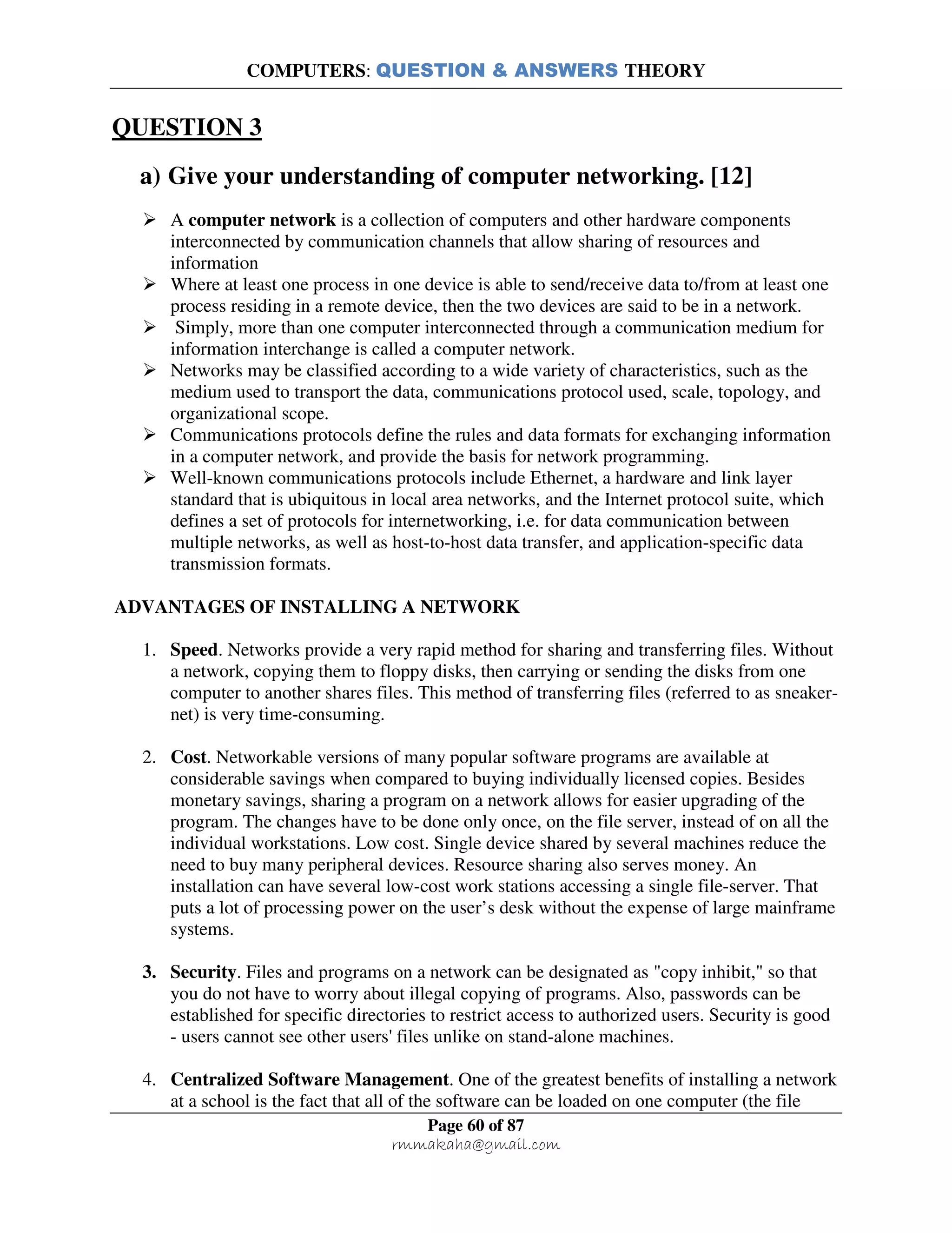 COMPUTERS: QUESTION & ANSWERS THEORY
Page 60 of 87
rmmakaha@gmail.com
QUESTION 3
a) Give your understanding of computer networking. [12]
A computer network is a collection of computers and other hardware components
interconnected by communication channels that allow sharing of resources and
information
Where at least one process in one device is able to send/receive data to/from at least one
process residing in a remote device, then the two devices are said to be in a network.
Simply, more than one computer interconnected through a communication medium for
information interchange is called a computer network.
Networks may be classified according to a wide variety of characteristics, such as the
medium used to transport the data, communications protocol used, scale, topology, and
organizational scope.
Communications protocols define the rules and data formats for exchanging information
in a computer network, and provide the basis for network programming.
Well-known communications protocols include Ethernet, a hardware and link layer
standard that is ubiquitous in local area networks, and the Internet protocol suite, which
defines a set of protocols for internetworking, i.e. for data communication between
multiple networks, as well as host-to-host data transfer, and application-specific data
transmission formats.
ADVANTAGES OF INSTALLING A NETWORK
1. Speed. Networks provide a very rapid method for sharing and transferring files. Without
a network, copying them to floppy disks, then carrying or sending the disks from one
computer to another shares files. This method of transferring files (referred to as sneaker-
net) is very time-consuming.
2. Cost. Networkable versions of many popular software programs are available at
considerable savings when compared to buying individually licensed copies. Besides
monetary savings, sharing a program on a network allows for easier upgrading of the
program. The changes have to be done only once, on the file server, instead of on all the
individual workstations. Low cost. Single device shared by several machines reduce the
need to buy many peripheral devices. Resource sharing also serves money. An
installation can have several low-cost work stations accessing a single file-server. That
puts a lot of processing power on the user’s desk without the expense of large mainframe
systems.
3. Security. Files and programs on a network can be designated as "copy inhibit," so that
you do not have to worry about illegal copying of programs. Also, passwords can be
established for specific directories to restrict access to authorized users. Security is good
- users cannot see other users' files unlike on stand-alone machines.
4. Centralized Software Management. One of the greatest benefits of installing a network
at a school is the fact that all of the software can be loaded on one computer (the file
 