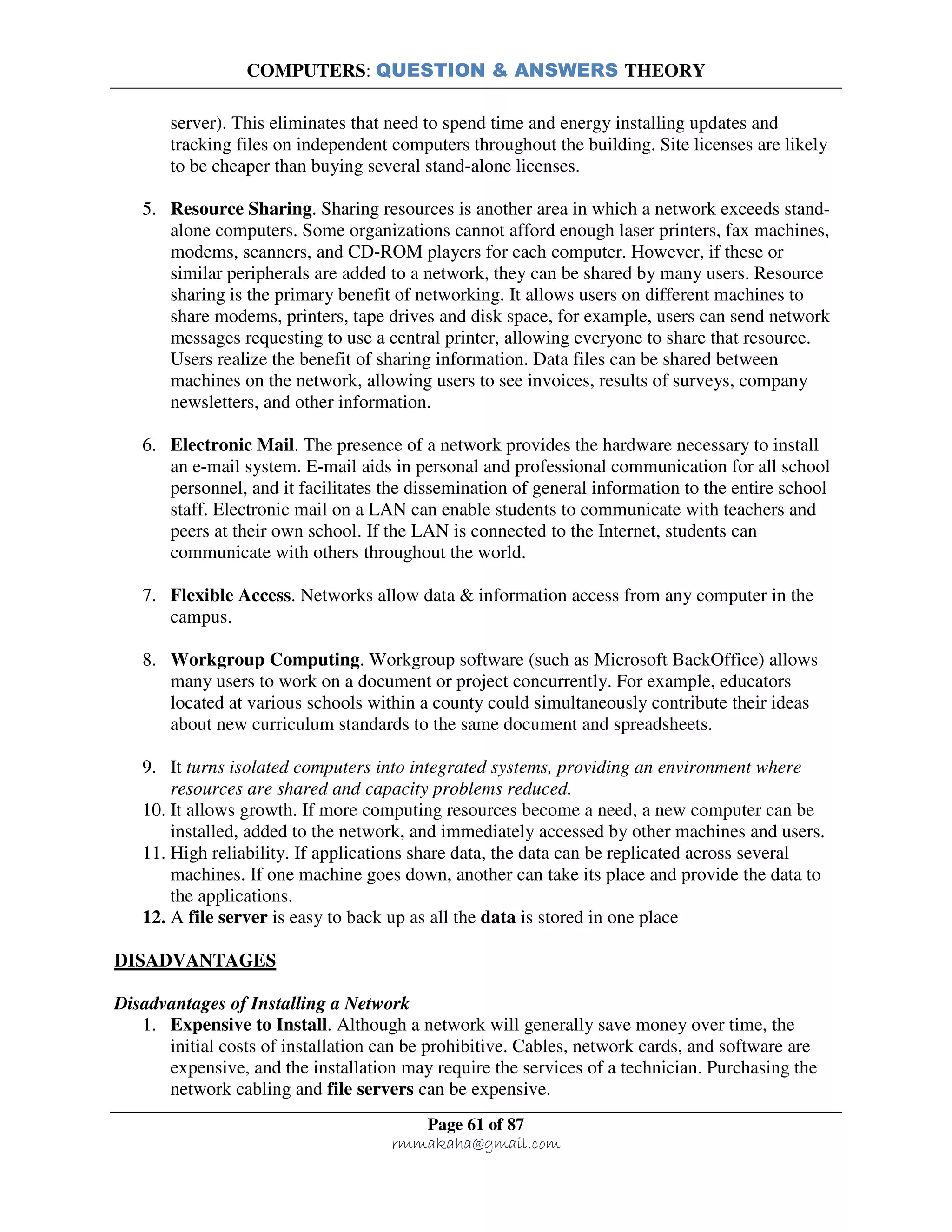 COMPUTERS: QUESTION & ANSWERS THEORY
Page 61 of 87
rmmakaha@gmail.com
server). This eliminates that need to spend time and energy installing updates and
tracking files on independent computers throughout the building. Site licenses are likely
to be cheaper than buying several stand-alone licenses.
5. Resource Sharing. Sharing resources is another area in which a network exceeds stand-
alone computers. Some organizations cannot afford enough laser printers, fax machines,
modems, scanners, and CD-ROM players for each computer. However, if these or
similar peripherals are added to a network, they can be shared by many users. Resource
sharing is the primary benefit of networking. It allows users on different machines to
share modems, printers, tape drives and disk space, for example, users can send network
messages requesting to use a central printer, allowing everyone to share that resource.
Users realize the benefit of sharing information. Data files can be shared between
machines on the network, allowing users to see invoices, results of surveys, company
newsletters, and other information.
6. Electronic Mail. The presence of a network provides the hardware necessary to install
an e-mail system. E-mail aids in personal and professional communication for all school
personnel, and it facilitates the dissemination of general information to the entire school
staff. Electronic mail on a LAN can enable students to communicate with teachers and
peers at their own school. If the LAN is connected to the Internet, students can
communicate with others throughout the world.
7. Flexible Access. Networks allow data & information access from any computer in the
campus.
8. Workgroup Computing. Workgroup software (such as Microsoft BackOffice) allows
many users to work on a document or project concurrently. For example, educators
located at various schools within a county could simultaneously contribute their ideas
about new curriculum standards to the same document and spreadsheets.
9. It turns isolated computers into integrated systems, providing an environment where
resources are shared and capacity problems reduced.
10. It allows growth. If more computing resources become a need, a new computer can be
installed, added to the network, and immediately accessed by other machines and users.
11. High reliability. If applications share data, the data can be replicated across several
machines. If one machine goes down, another can take its place and provide the data to
the applications.
12. A file server is easy to back up as all the data is stored in one place
DISADVANTAGES
Disadvantages of Installing a Network
1. Expensive to Install. Although a network will generally save money over time, the
initial costs of installation can be prohibitive. Cables, network cards, and software are
expensive, and the installation may require the services of a technician. Purchasing the
network cabling and file servers can be expensive.
 