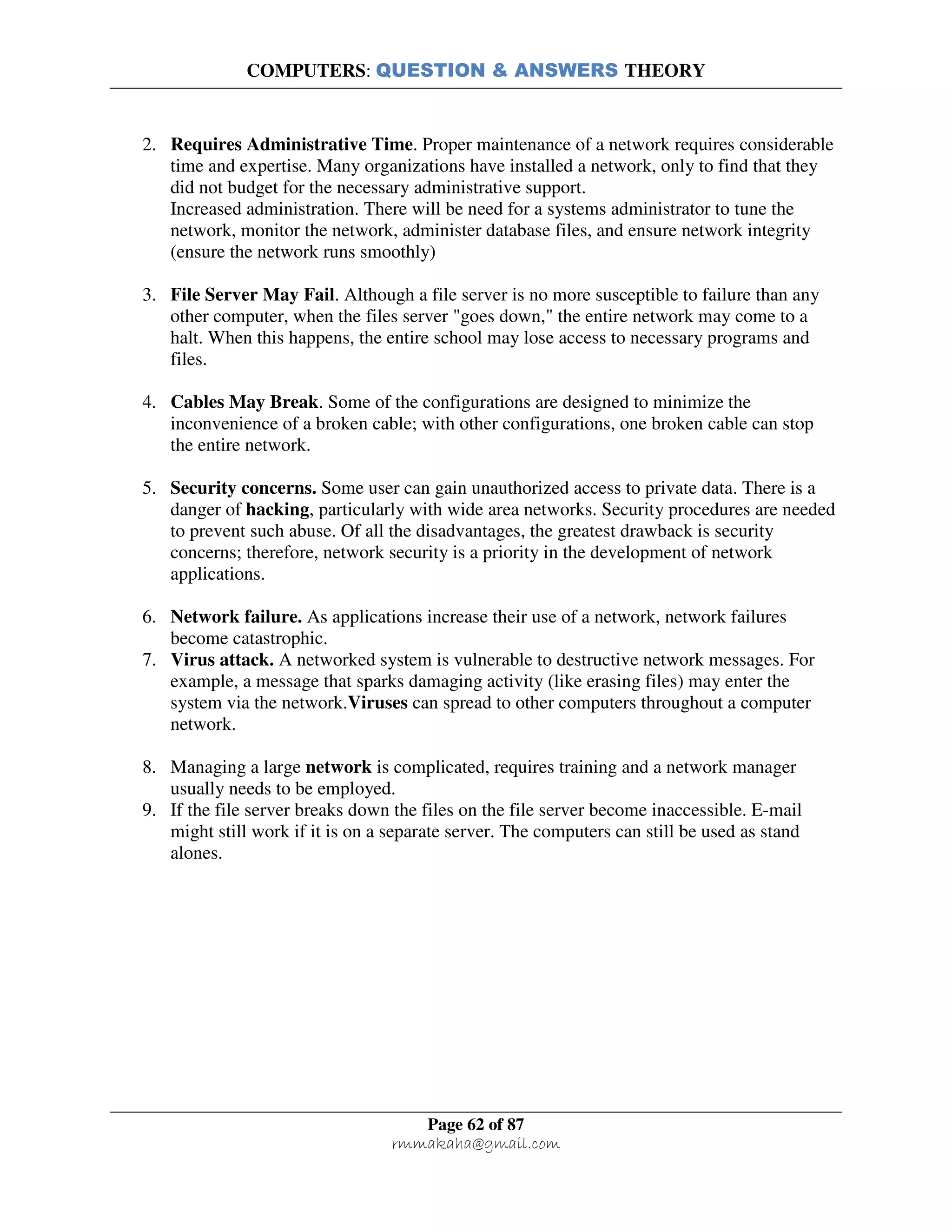 COMPUTERS: QUESTION & ANSWERS THEORY
Page 62 of 87
rmmakaha@gmail.com
2. Requires Administrative Time. Proper maintenance of a network requires considerable
time and expertise. Many organizations have installed a network, only to find that they
did not budget for the necessary administrative support.
Increased administration. There will be need for a systems administrator to tune the
network, monitor the network, administer database files, and ensure network integrity
(ensure the network runs smoothly)
3. File Server May Fail. Although a file server is no more susceptible to failure than any
other computer, when the files server "goes down," the entire network may come to a
halt. When this happens, the entire school may lose access to necessary programs and
files.
4. Cables May Break. Some of the configurations are designed to minimize the
inconvenience of a broken cable; with other configurations, one broken cable can stop
the entire network.
5. Security concerns. Some user can gain unauthorized access to private data. There is a
danger of hacking, particularly with wide area networks. Security procedures are needed
to prevent such abuse. Of all the disadvantages, the greatest drawback is security
concerns; therefore, network security is a priority in the development of network
applications.
6. Network failure. As applications increase their use of a network, network failures
become catastrophic.
7. Virus attack. A networked system is vulnerable to destructive network messages. For
example, a message that sparks damaging activity (like erasing files) may enter the
system via the network.Viruses can spread to other computers throughout a computer
network.
8. Managing a large network is complicated, requires training and a network manager
usually needs to be employed.
9. If the file server breaks down the files on the file server become inaccessible. E-mail
might still work if it is on a separate server. The computers can still be used as stand
alones.
 