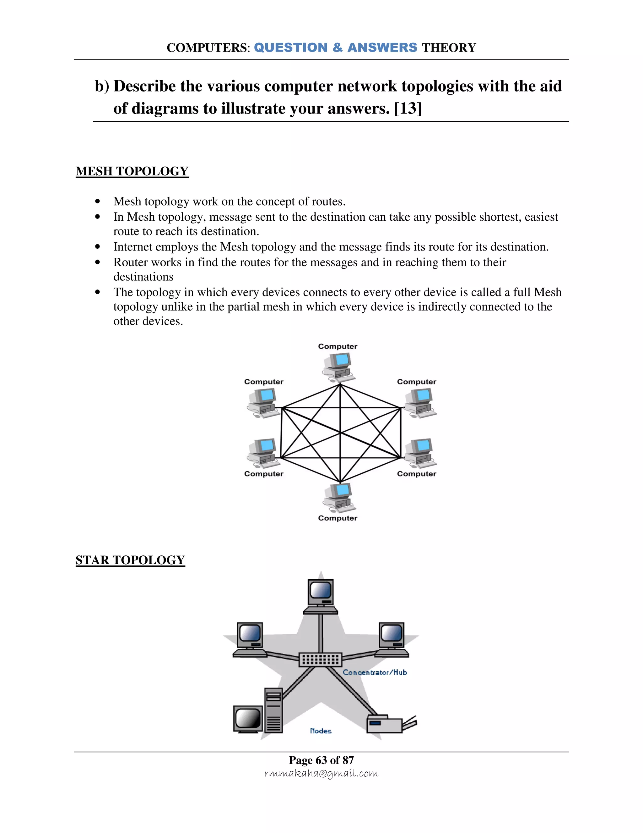COMPUTERS: QUESTION & ANSWERS THEORY
Page 63 of 87
rmmakaha@gmail.com
b) Describe the various computer network topologies with the aid
of diagrams to illustrate your answers. [13]
MESH TOPOLOGY
• Mesh topology work on the concept of routes.
• In Mesh topology, message sent to the destination can take any possible shortest, easiest
route to reach its destination.
• Internet employs the Mesh topology and the message finds its route for its destination.
• Router works in find the routes for the messages and in reaching them to their
destinations
• The topology in which every devices connects to every other device is called a full Mesh
topology unlike in the partial mesh in which every device is indirectly connected to the
other devices.
STAR TOPOLOGY
 
