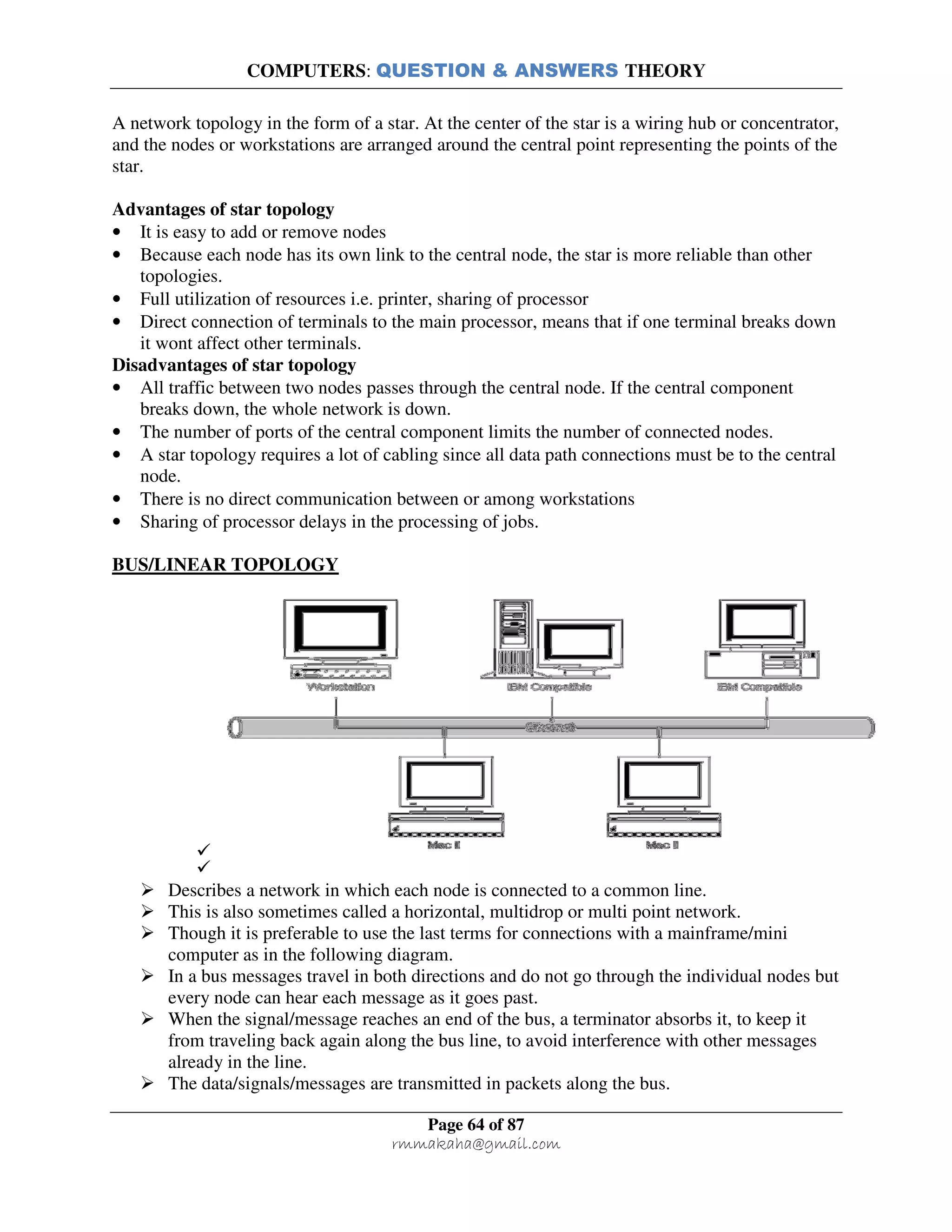 COMPUTERS: QUESTION & ANSWERS THEORY
Page 64 of 87
rmmakaha@gmail.com
A network topology in the form of a star. At the center of the star is a wiring hub or concentrator,
and the nodes or workstations are arranged around the central point representing the points of the
star.
Advantages of star topology
• It is easy to add or remove nodes
• Because each node has its own link to the central node, the star is more reliable than other
topologies.
• Full utilization of resources i.e. printer, sharing of processor
• Direct connection of terminals to the main processor, means that if one terminal breaks down
it wont affect other terminals.
Disadvantages of star topology
• All traffic between two nodes passes through the central node. If the central component
breaks down, the whole network is down.
• The number of ports of the central component limits the number of connected nodes.
• A star topology requires a lot of cabling since all data path connections must be to the central
node.
• There is no direct communication between or among workstations
• Sharing of processor delays in the processing of jobs.
BUS/LINEAR TOPOLOGY
Describes a network in which each node is connected to a common line.
This is also sometimes called a horizontal, multidrop or multi point network.
Though it is preferable to use the last terms for connections with a mainframe/mini
computer as in the following diagram.
In a bus messages travel in both directions and do not go through the individual nodes but
every node can hear each message as it goes past.
When the signal/message reaches an end of the bus, a terminator absorbs it, to keep it
from traveling back again along the bus line, to avoid interference with other messages
already in the line.
The data/signals/messages are transmitted in packets along the bus.
 