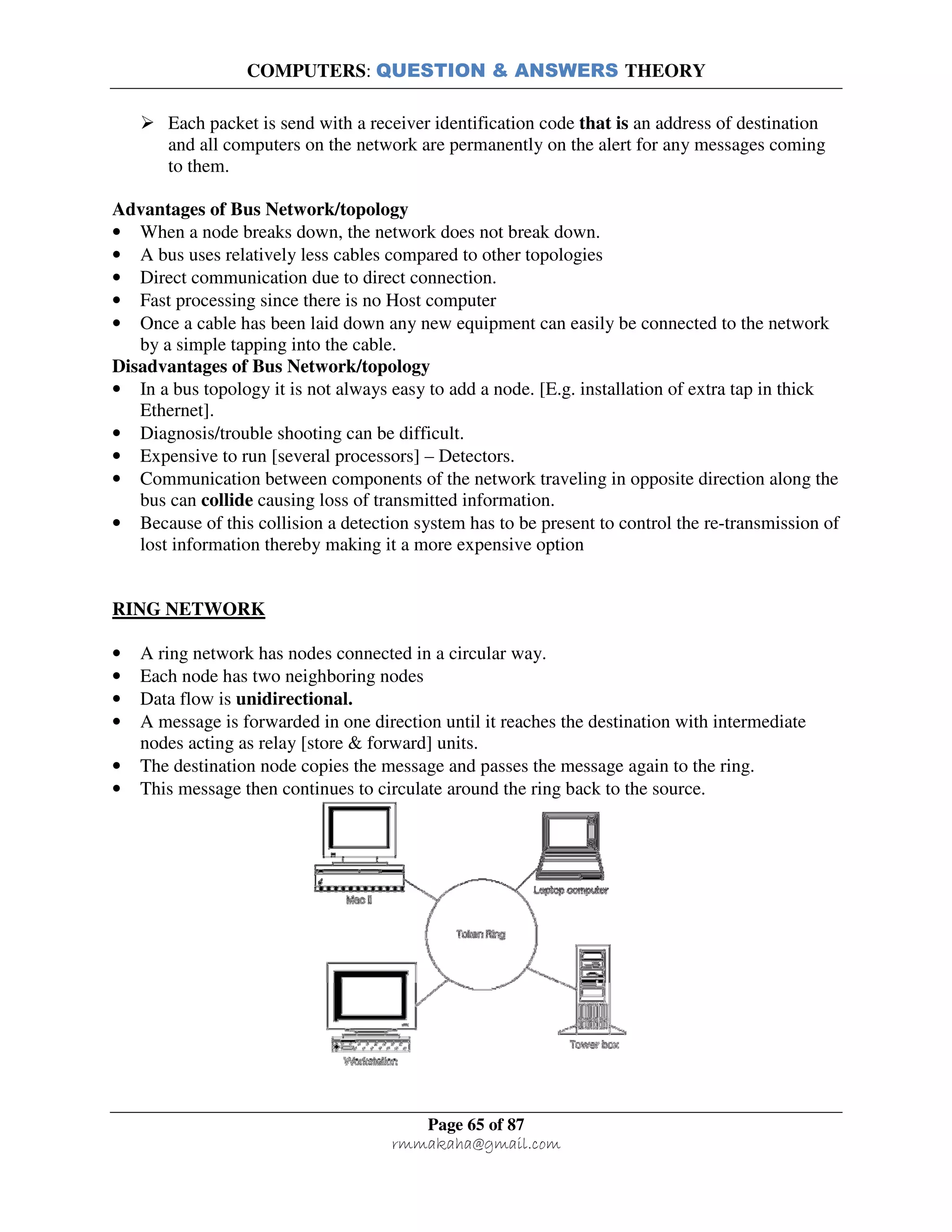 COMPUTERS: QUESTION & ANSWERS THEORY
Page 65 of 87
rmmakaha@gmail.com
Each packet is send with a receiver identification code that is an address of destination
and all computers on the network are permanently on the alert for any messages coming
to them.
Advantages of Bus Network/topology
• When a node breaks down, the network does not break down.
• A bus uses relatively less cables compared to other topologies
• Direct communication due to direct connection.
• Fast processing since there is no Host computer
• Once a cable has been laid down any new equipment can easily be connected to the network
by a simple tapping into the cable.
Disadvantages of Bus Network/topology
• In a bus topology it is not always easy to add a node. [E.g. installation of extra tap in thick
Ethernet].
• Diagnosis/trouble shooting can be difficult.
• Expensive to run [several processors] – Detectors.
• Communication between components of the network traveling in opposite direction along the
bus can collide causing loss of transmitted information.
• Because of this collision a detection system has to be present to control the re-transmission of
lost information thereby making it a more expensive option
RING NETWORK
• A ring network has nodes connected in a circular way.
• Each node has two neighboring nodes
• Data flow is unidirectional.
• A message is forwarded in one direction until it reaches the destination with intermediate
nodes acting as relay [store & forward] units.
• The destination node copies the message and passes the message again to the ring.
• This message then continues to circulate around the ring back to the source.
 