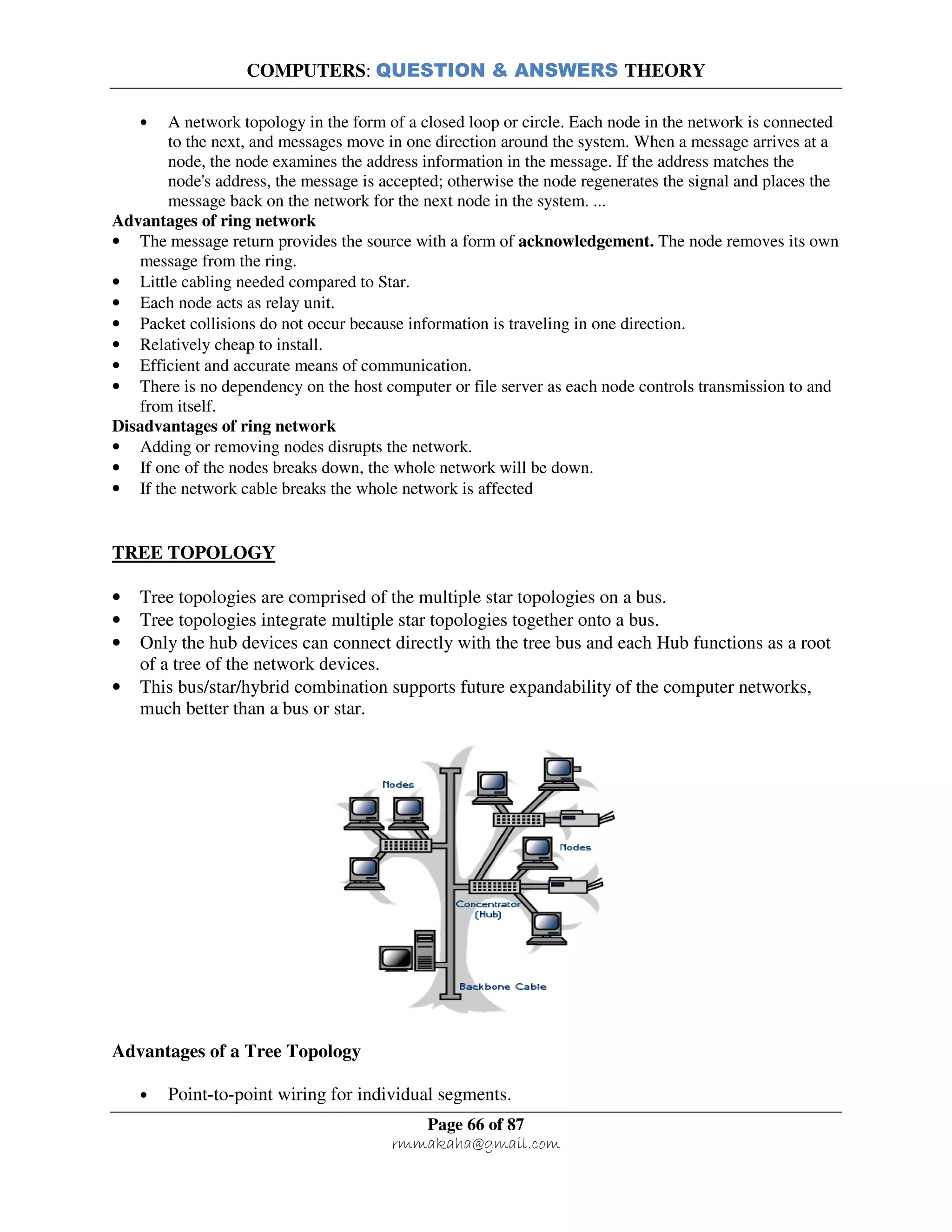 COMPUTERS: QUESTION & ANSWERS THEORY
Page 66 of 87
rmmakaha@gmail.com
• A network topology in the form of a closed loop or circle. Each node in the network is connected
to the next, and messages move in one direction around the system. When a message arrives at a
node, the node examines the address information in the message. If the address matches the
node's address, the message is accepted; otherwise the node regenerates the signal and places the
message back on the network for the next node in the system. ...
Advantages of ring network
• The message return provides the source with a form of acknowledgement. The node removes its own
message from the ring.
• Little cabling needed compared to Star.
• Each node acts as relay unit.
• Packet collisions do not occur because information is traveling in one direction.
• Relatively cheap to install.
• Efficient and accurate means of communication.
• There is no dependency on the host computer or file server as each node controls transmission to and
from itself.
Disadvantages of ring network
• Adding or removing nodes disrupts the network.
• If one of the nodes breaks down, the whole network will be down.
• If the network cable breaks the whole network is affected
TREE TOPOLOGY
• Tree topologies are comprised of the multiple star topologies on a bus.
• Tree topologies integrate multiple star topologies together onto a bus.
• Only the hub devices can connect directly with the tree bus and each Hub functions as a root
of a tree of the network devices.
• This bus/star/hybrid combination supports future expandability of the computer networks,
much better than a bus or star.
Advantages of a Tree Topology
• Point-to-point wiring for individual segments.
 