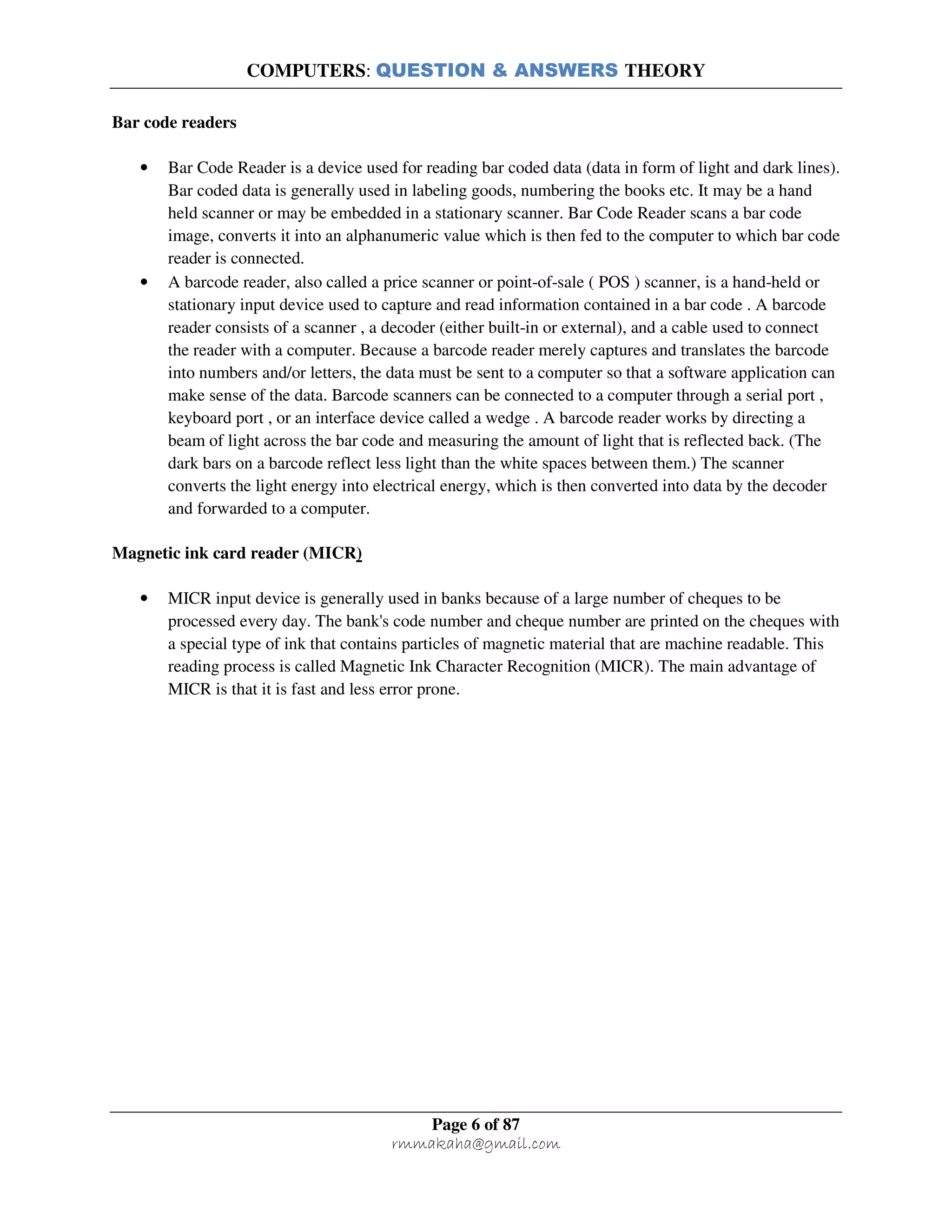 COMPUTERS: QUESTION & ANSWERS THEORY
Page 6 of 87
rmmakaha@gmail.com
Bar code readers
• Bar Code Reader is a device used for reading bar coded data (data in form of light and dark lines).
Bar coded data is generally used in labeling goods, numbering the books etc. It may be a hand
held scanner or may be embedded in a stationary scanner. Bar Code Reader scans a bar code
image, converts it into an alphanumeric value which is then fed to the computer to which bar code
reader is connected.
• A barcode reader, also called a price scanner or point-of-sale ( POS ) scanner, is a hand-held or
stationary input device used to capture and read information contained in a bar code . A barcode
reader consists of a scanner , a decoder (either built-in or external), and a cable used to connect
the reader with a computer. Because a barcode reader merely captures and translates the barcode
into numbers and/or letters, the data must be sent to a computer so that a software application can
make sense of the data. Barcode scanners can be connected to a computer through a serial port ,
keyboard port , or an interface device called a wedge . A barcode reader works by directing a
beam of light across the bar code and measuring the amount of light that is reflected back. (The
dark bars on a barcode reflect less light than the white spaces between them.) The scanner
converts the light energy into electrical energy, which is then converted into data by the decoder
and forwarded to a computer.
Magnetic ink card reader (MICR)
• MICR input device is generally used in banks because of a large number of cheques to be
processed every day. The bank's code number and cheque number are printed on the cheques with
a special type of ink that contains particles of magnetic material that are machine readable. This
reading process is called Magnetic Ink Character Recognition (MICR). The main advantage of
MICR is that it is fast and less error prone.
 