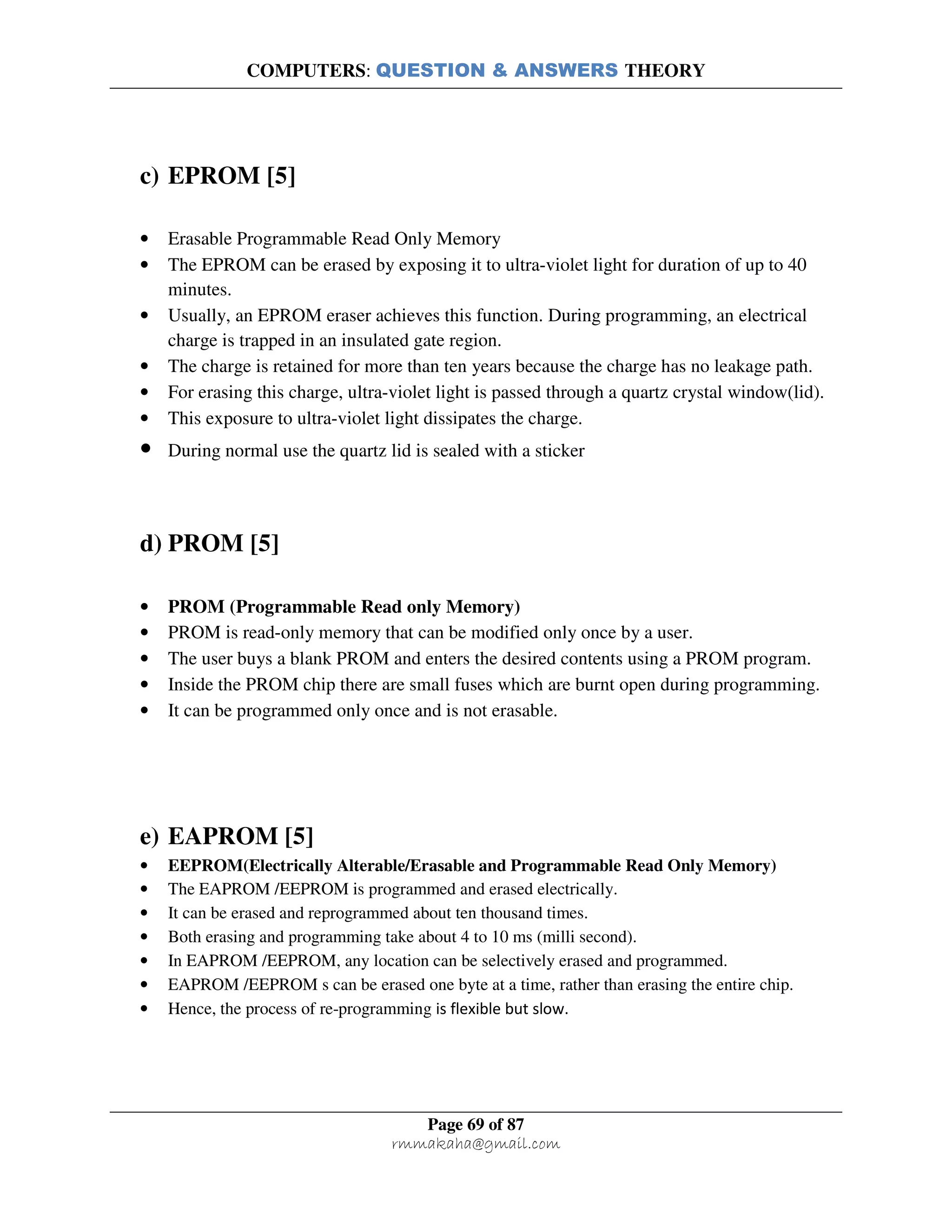 COMPUTERS: QUESTION & ANSWERS THEORY
Page 69 of 87
rmmakaha@gmail.com
c) EPROM [5]
• Erasable Programmable Read Only Memory
• The EPROM can be erased by exposing it to ultra-violet light for duration of up to 40
minutes.
• Usually, an EPROM eraser achieves this function. During programming, an electrical
charge is trapped in an insulated gate region.
• The charge is retained for more than ten years because the charge has no leakage path.
• For erasing this charge, ultra-violet light is passed through a quartz crystal window(lid).
• This exposure to ultra-violet light dissipates the charge.
• During normal use the quartz lid is sealed with a sticker
d) PROM [5]
• PROM (Programmable Read only Memory)
• PROM is read-only memory that can be modified only once by a user.
• The user buys a blank PROM and enters the desired contents using a PROM program.
• Inside the PROM chip there are small fuses which are burnt open during programming.
• It can be programmed only once and is not erasable.
e) EAPROM [5]
• EEPROM(Electrically Alterable/Erasable and Programmable Read Only Memory)
• The EAPROM /EEPROM is programmed and erased electrically.
• It can be erased and reprogrammed about ten thousand times.
• Both erasing and programming take about 4 to 10 ms (milli second).
• In EAPROM /EEPROM, any location can be selectively erased and programmed.
• EAPROM /EEPROM s can be erased one byte at a time, rather than erasing the entire chip.
• Hence, the process of re-programming is flexible but slow.
 