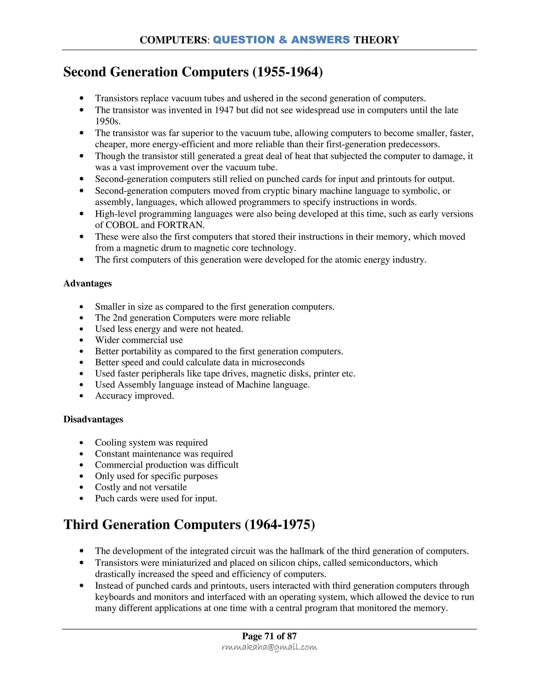 COMPUTERS: QUESTION & ANSWERS THEORY
Page 71 of 87
rmmakaha@gmail.com
Second Generation Computers (1955-1964)
• Transistors replace vacuum tubes and ushered in the second generation of computers.
• The transistor was invented in 1947 but did not see widespread use in computers until the late
1950s.
• The transistor was far superior to the vacuum tube, allowing computers to become smaller, faster,
cheaper, more energy-efficient and more reliable than their first-generation predecessors.
• Though the transistor still generated a great deal of heat that subjected the computer to damage, it
was a vast improvement over the vacuum tube.
• Second-generation computers still relied on punched cards for input and printouts for output.
• Second-generation computers moved from cryptic binary machine language to symbolic, or
assembly, languages, which allowed programmers to specify instructions in words.
• High-level programming languages were also being developed at this time, such as early versions
of COBOL and FORTRAN.
• These were also the first computers that stored their instructions in their memory, which moved
from a magnetic drum to magnetic core technology.
• The first computers of this generation were developed for the atomic energy industry.
Advantages
• Smaller in size as compared to the first generation computers.
• The 2nd generation Computers were more reliable
• Used less energy and were not heated.
• Wider commercial use
• Better portability as compared to the first generation computers.
• Better speed and could calculate data in microseconds
• Used faster peripherals like tape drives, magnetic disks, printer etc.
• Used Assembly language instead of Machine language.
• Accuracy improved.
Disadvantages
• Cooling system was required
• Constant maintenance was required
• Commercial production was difficult
• Only used for specific purposes
• Costly and not versatile
• Puch cards were used for input.
Third Generation Computers (1964-1975)
• The development of the integrated circuit was the hallmark of the third generation of computers.
• Transistors were miniaturized and placed on silicon chips, called semiconductors, which
drastically increased the speed and efficiency of computers.
• Instead of punched cards and printouts, users interacted with third generation computers through
keyboards and monitors and interfaced with an operating system, which allowed the device to run
many different applications at one time with a central program that monitored the memory.
 