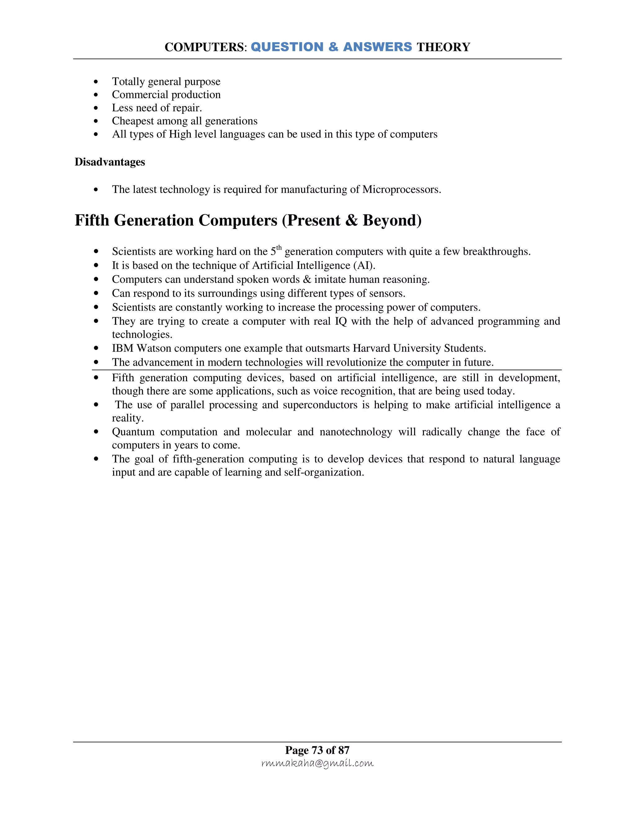 COMPUTERS: QUESTION & ANSWERS THEORY
Page 73 of 87
rmmakaha@gmail.com
• Totally general purpose
• Commercial production
• Less need of repair.
• Cheapest among all generations
• All types of High level languages can be used in this type of computers
Disadvantages
• The latest technology is required for manufacturing of Microprocessors.
Fifth Generation Computers (Present & Beyond)
• Scientists are working hard on the 5th
generation computers with quite a few breakthroughs.
• It is based on the technique of Artificial Intelligence (AI).
• Computers can understand spoken words & imitate human reasoning.
• Can respond to its surroundings using different types of sensors.
• Scientists are constantly working to increase the processing power of computers.
• They are trying to create a computer with real IQ with the help of advanced programming and
technologies.
• IBM Watson computers one example that outsmarts Harvard University Students.
• The advancement in modern technologies will revolutionize the computer in future.
• Fifth generation computing devices, based on artificial intelligence, are still in development,
though there are some applications, such as voice recognition, that are being used today.
• The use of parallel processing and superconductors is helping to make artificial intelligence a
reality.
• Quantum computation and molecular and nanotechnology will radically change the face of
computers in years to come.
• The goal of fifth-generation computing is to develop devices that respond to natural language
input and are capable of learning and self-organization.
 