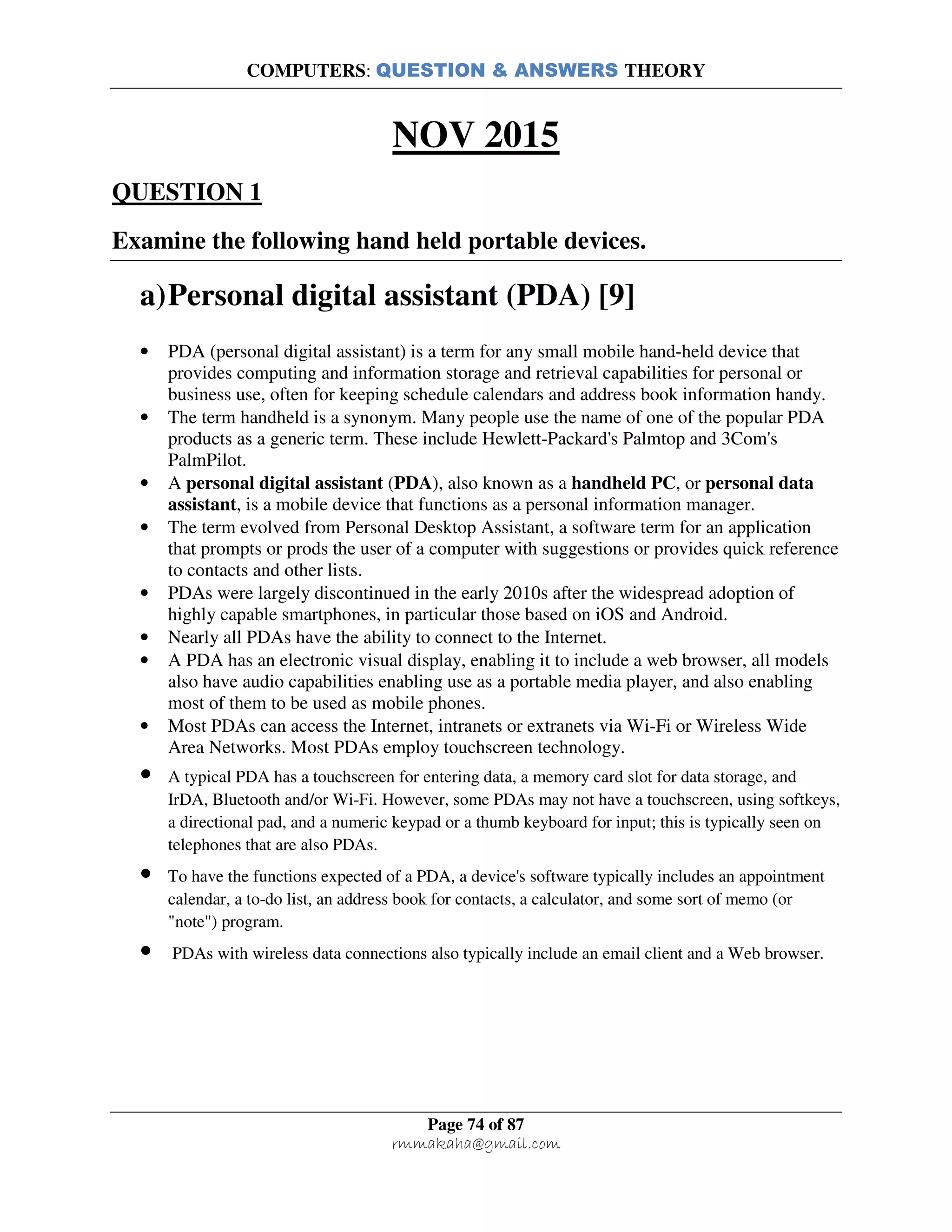 COMPUTERS: QUESTION & ANSWERS THEORY
Page 74 of 87
rmmakaha@gmail.com
NOV 2015
QUESTION 1
Examine the following hand held portable devices.
a)Personal digital assistant (PDA) [9]
• PDA (personal digital assistant) is a term for any small mobile hand-held device that
provides computing and information storage and retrieval capabilities for personal or
business use, often for keeping schedule calendars and address book information handy.
• The term handheld is a synonym. Many people use the name of one of the popular PDA
products as a generic term. These include Hewlett-Packard's Palmtop and 3Com's
PalmPilot.
• A personal digital assistant (PDA), also known as a handheld PC, or personal data
assistant, is a mobile device that functions as a personal information manager.
• The term evolved from Personal Desktop Assistant, a software term for an application
that prompts or prods the user of a computer with suggestions or provides quick reference
to contacts and other lists.
• PDAs were largely discontinued in the early 2010s after the widespread adoption of
highly capable smartphones, in particular those based on iOS and Android.
• Nearly all PDAs have the ability to connect to the Internet.
• A PDA has an electronic visual display, enabling it to include a web browser, all models
also have audio capabilities enabling use as a portable media player, and also enabling
most of them to be used as mobile phones.
• Most PDAs can access the Internet, intranets or extranets via Wi-Fi or Wireless Wide
Area Networks. Most PDAs employ touchscreen technology.
• A typical PDA has a touchscreen for entering data, a memory card slot for data storage, and
IrDA, Bluetooth and/or Wi-Fi. However, some PDAs may not have a touchscreen, using softkeys,
a directional pad, and a numeric keypad or a thumb keyboard for input; this is typically seen on
telephones that are also PDAs.
• To have the functions expected of a PDA, a device's software typically includes an appointment
calendar, a to-do list, an address book for contacts, a calculator, and some sort of memo (or
"note") program.
• PDAs with wireless data connections also typically include an email client and a Web browser.
 