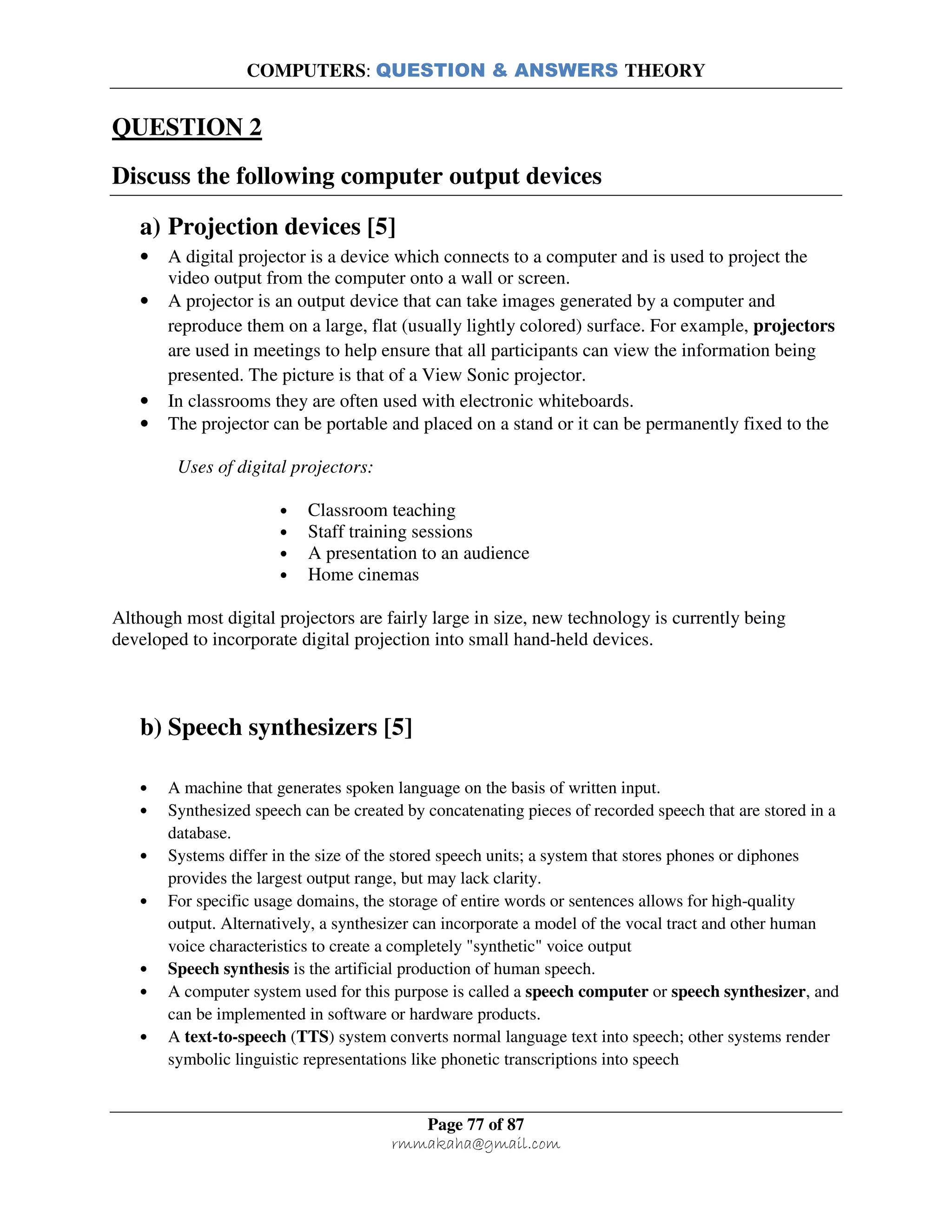 COMPUTERS: QUESTION & ANSWERS THEORY
Page 77 of 87
rmmakaha@gmail.com
QUESTION 2
Discuss the following computer output devices
a) Projection devices [5]
• A digital projector is a device which connects to a computer and is used to project the
video output from the computer onto a wall or screen.
• A projector is an output device that can take images generated by a computer and
reproduce them on a large, flat (usually lightly colored) surface. For example, projectors
are used in meetings to help ensure that all participants can view the information being
presented. The picture is that of a View Sonic projector.
• In classrooms they are often used with electronic whiteboards.
• The projector can be portable and placed on a stand or it can be permanently fixed to the
Uses of digital projectors:
• Classroom teaching
• Staff training sessions
• A presentation to an audience
• Home cinemas
Although most digital projectors are fairly large in size, new technology is currently being
developed to incorporate digital projection into small hand-held devices.
b) Speech synthesizers [5]
• A machine that generates spoken language on the basis of written input.
• Synthesized speech can be created by concatenating pieces of recorded speech that are stored in a
database.
• Systems differ in the size of the stored speech units; a system that stores phones or diphones
provides the largest output range, but may lack clarity.
• For specific usage domains, the storage of entire words or sentences allows for high-quality
output. Alternatively, a synthesizer can incorporate a model of the vocal tract and other human
voice characteristics to create a completely "synthetic" voice output
• Speech synthesis is the artificial production of human speech.
• A computer system used for this purpose is called a speech computer or speech synthesizer, and
can be implemented in software or hardware products.
• A text-to-speech (TTS) system converts normal language text into speech; other systems render
symbolic linguistic representations like phonetic transcriptions into speech
 