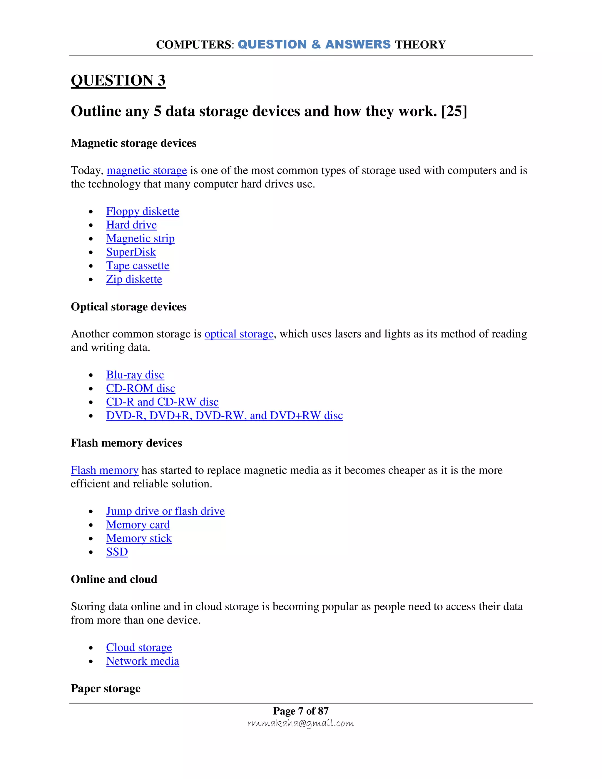 COMPUTERS: QUESTION & ANSWERS THEORY
Page 7 of 87
rmmakaha@gmail.com
QUESTION 3
Outline any 5 data storage devices and how they work. [25]
Magnetic storage devices
Today, magnetic storage is one of the most common types of storage used with computers and is
the technology that many computer hard drives use.
• Floppy diskette
• Hard drive
• Magnetic strip
• SuperDisk
• Tape cassette
• Zip diskette
Optical storage devices
Another common storage is optical storage, which uses lasers and lights as its method of reading
and writing data.
• Blu-ray disc
• CD-ROM disc
• CD-R and CD-RW disc
• DVD-R, DVD+R, DVD-RW, and DVD+RW disc
Flash memory devices
Flash memory has started to replace magnetic media as it becomes cheaper as it is the more
efficient and reliable solution.
• Jump drive or flash drive
• Memory card
• Memory stick
• SSD
Online and cloud
Storing data online and in cloud storage is becoming popular as people need to access their data
from more than one device.
• Cloud storage
• Network media
Paper storage
 
