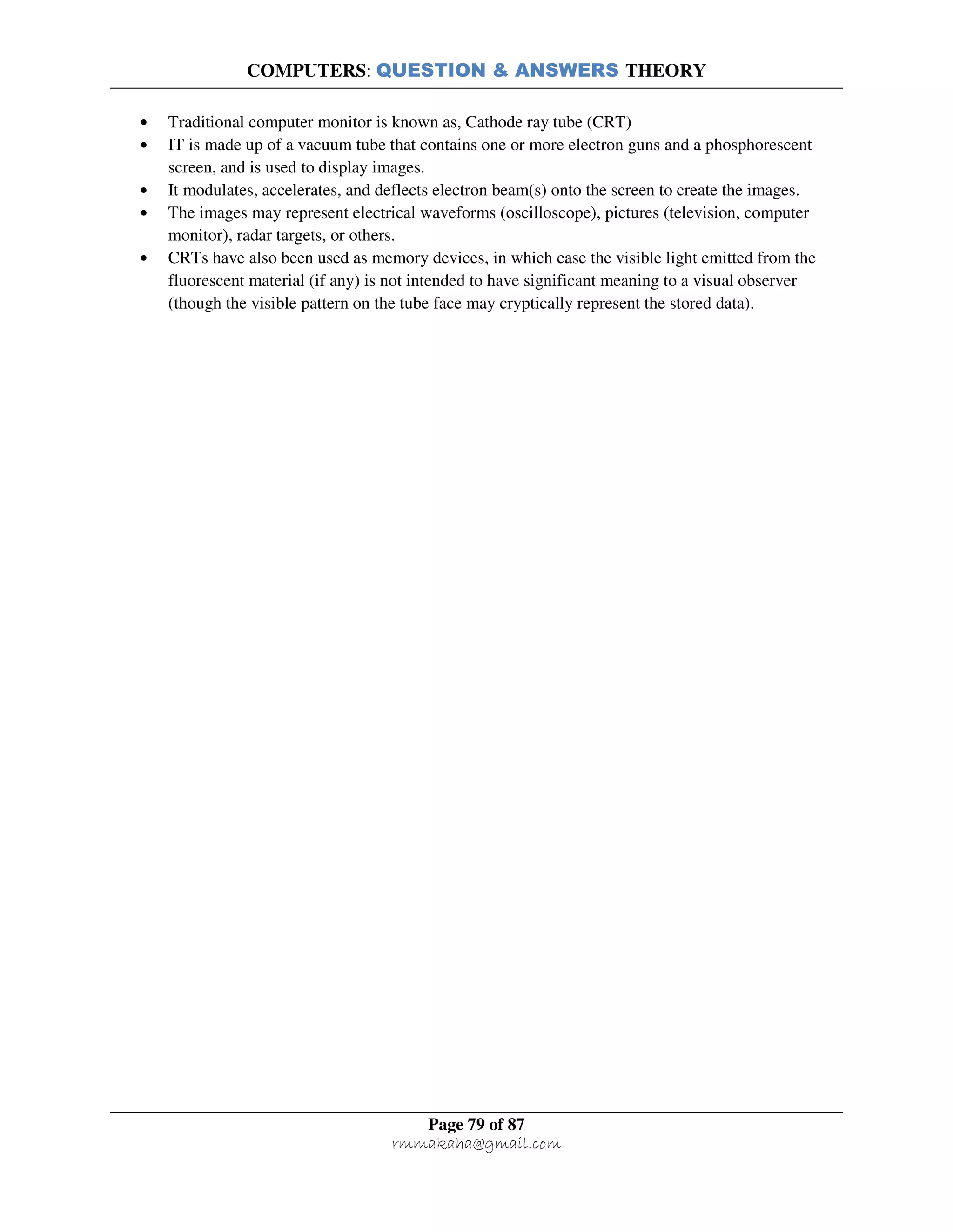 COMPUTERS: QUESTION & ANSWERS THEORY
Page 79 of 87
rmmakaha@gmail.com
• Traditional computer monitor is known as, Cathode ray tube (CRT)
• IT is made up of a vacuum tube that contains one or more electron guns and a phosphorescent
screen, and is used to display images.
• It modulates, accelerates, and deflects electron beam(s) onto the screen to create the images.
• The images may represent electrical waveforms (oscilloscope), pictures (television, computer
monitor), radar targets, or others.
• CRTs have also been used as memory devices, in which case the visible light emitted from the
fluorescent material (if any) is not intended to have significant meaning to a visual observer
(though the visible pattern on the tube face may cryptically represent the stored data).
 