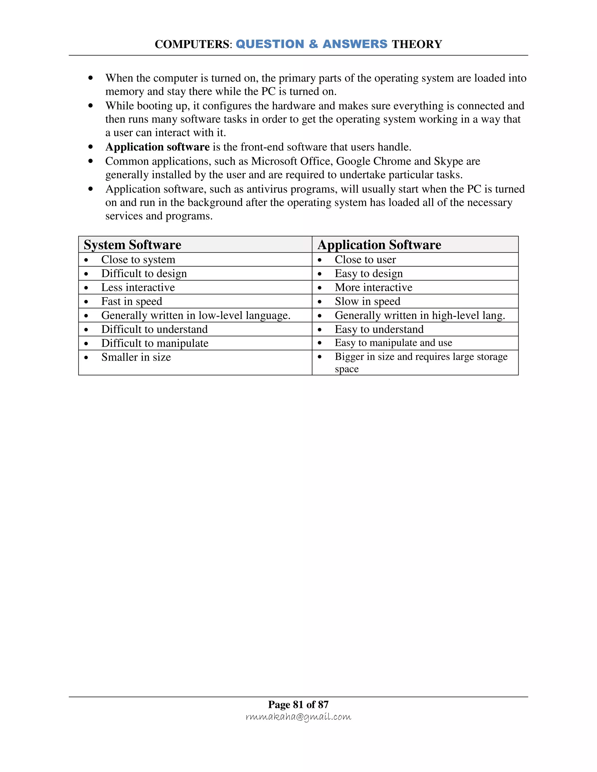 COMPUTERS: QUESTION & ANSWERS THEORY
Page 81 of 87
rmmakaha@gmail.com
• When the computer is turned on, the primary parts of the operating system are loaded into
memory and stay there while the PC is turned on.
• While booting up, it configures the hardware and makes sure everything is connected and
then runs many software tasks in order to get the operating system working in a way that
a user can interact with it.
• Application software is the front-end software that users handle.
• Common applications, such as Microsoft Office, Google Chrome and Skype are
generally installed by the user and are required to undertake particular tasks.
• Application software, such as antivirus programs, will usually start when the PC is turned
on and run in the background after the operating system has loaded all of the necessary
services and programs.
System Software Application Software
• Close to system • Close to user
• Difficult to design • Easy to design
• Less interactive • More interactive
• Fast in speed • Slow in speed
• Generally written in low-level language. • Generally written in high-level lang.
• Difficult to understand • Easy to understand
• Difficult to manipulate • Easy to manipulate and use
• Smaller in size • Bigger in size and requires large storage
space
 