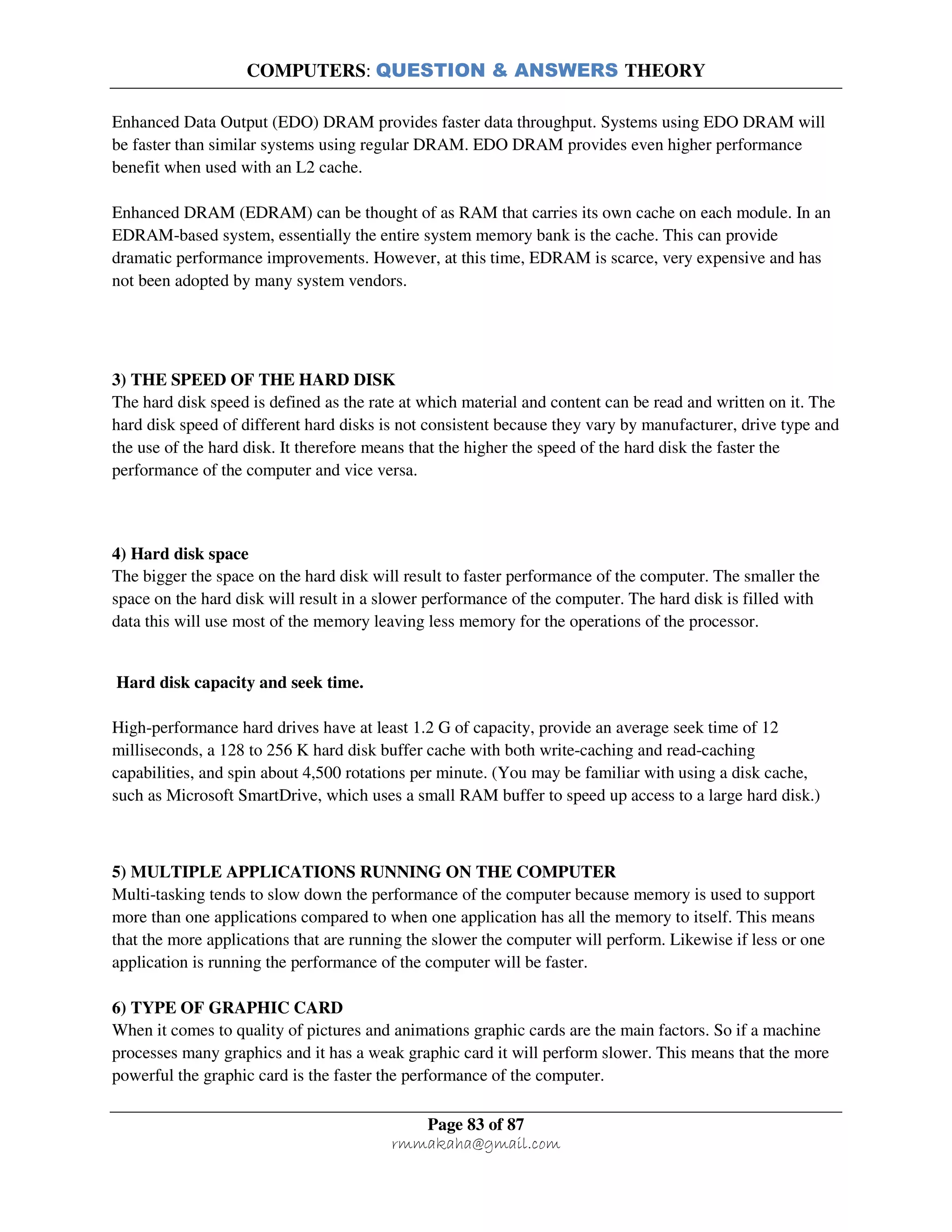 COMPUTERS: QUESTION & ANSWERS THEORY
Page 83 of 87
rmmakaha@gmail.com
Enhanced Data Output (EDO) DRAM provides faster data throughput. Systems using EDO DRAM will
be faster than similar systems using regular DRAM. EDO DRAM provides even higher performance
benefit when used with an L2 cache.
Enhanced DRAM (EDRAM) can be thought of as RAM that carries its own cache on each module. In an
EDRAM-based system, essentially the entire system memory bank is the cache. This can provide
dramatic performance improvements. However, at this time, EDRAM is scarce, very expensive and has
not been adopted by many system vendors.
3) THE SPEED OF THE HARD DISK
The hard disk speed is defined as the rate at which material and content can be read and written on it. The
hard disk speed of different hard disks is not consistent because they vary by manufacturer, drive type and
the use of the hard disk. It therefore means that the higher the speed of the hard disk the faster the
performance of the computer and vice versa.
4) Hard disk space
The bigger the space on the hard disk will result to faster performance of the computer. The smaller the
space on the hard disk will result in a slower performance of the computer. The hard disk is filled with
data this will use most of the memory leaving less memory for the operations of the processor.
Hard disk capacity and seek time.
High-performance hard drives have at least 1.2 G of capacity, provide an average seek time of 12
milliseconds, a 128 to 256 K hard disk buffer cache with both write-caching and read-caching
capabilities, and spin about 4,500 rotations per minute. (You may be familiar with using a disk cache,
such as Microsoft SmartDrive, which uses a small RAM buffer to speed up access to a large hard disk.)
5) MULTIPLE APPLICATIONS RUNNING ON THE COMPUTER
Multi-tasking tends to slow down the performance of the computer because memory is used to support
more than one applications compared to when one application has all the memory to itself. This means
that the more applications that are running the slower the computer will perform. Likewise if less or one
application is running the performance of the computer will be faster.
6) TYPE OF GRAPHIC CARD
When it comes to quality of pictures and animations graphic cards are the main factors. So if a machine
processes many graphics and it has a weak graphic card it will perform slower. This means that the more
powerful the graphic card is the faster the performance of the computer.
 
