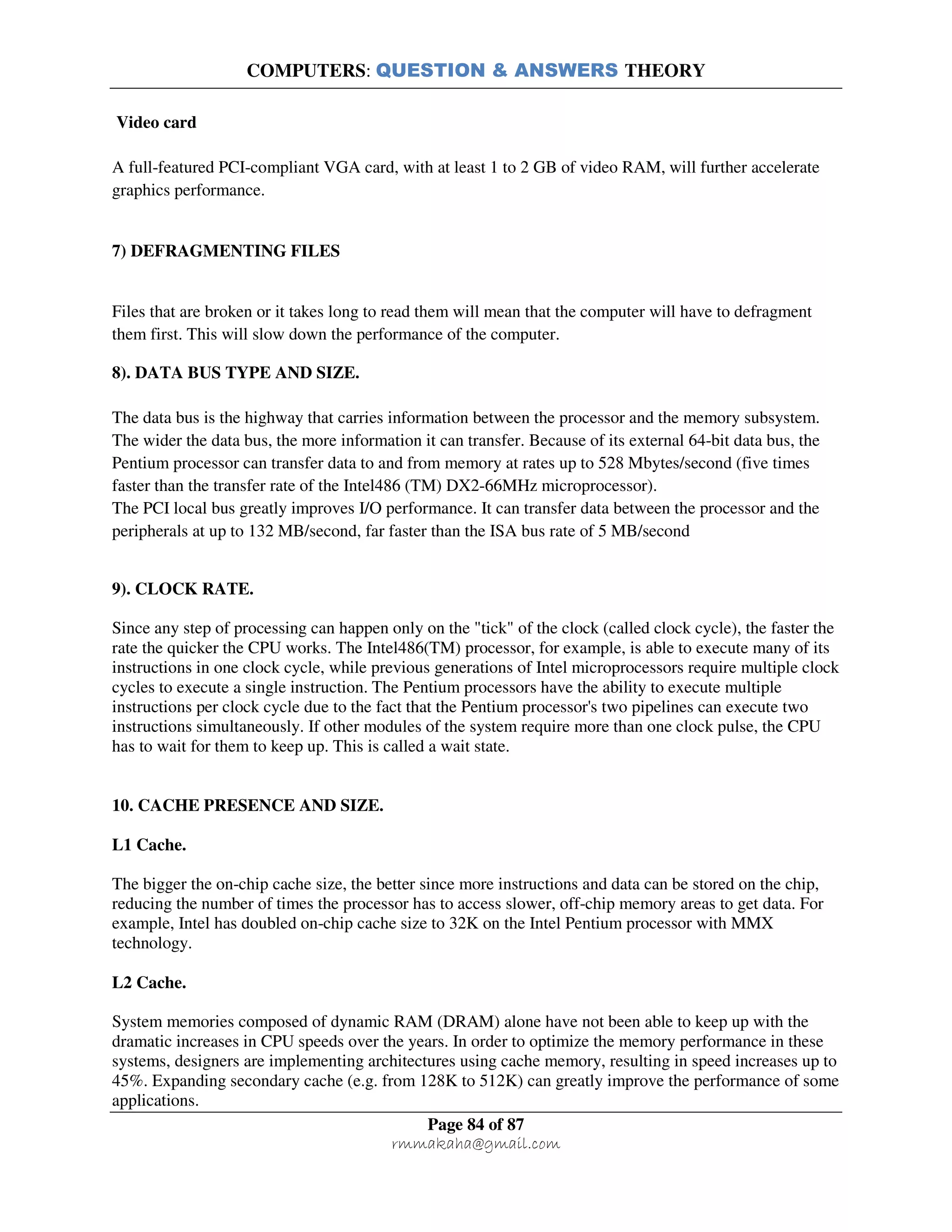 COMPUTERS: QUESTION & ANSWERS THEORY
Page 84 of 87
rmmakaha@gmail.com
Video card
A full-featured PCI-compliant VGA card, with at least 1 to 2 GB of video RAM, will further accelerate
graphics performance.
7) DEFRAGMENTING FILES
Files that are broken or it takes long to read them will mean that the computer will have to defragment
them first. This will slow down the performance of the computer.
8). DATA BUS TYPE AND SIZE.
The data bus is the highway that carries information between the processor and the memory subsystem.
The wider the data bus, the more information it can transfer. Because of its external 64-bit data bus, the
Pentium processor can transfer data to and from memory at rates up to 528 Mbytes/second (five times
faster than the transfer rate of the Intel486 (TM) DX2-66MHz microprocessor).
The PCI local bus greatly improves I/O performance. It can transfer data between the processor and the
peripherals at up to 132 MB/second, far faster than the ISA bus rate of 5 MB/second
9). CLOCK RATE.
Since any step of processing can happen only on the "tick" of the clock (called clock cycle), the faster the
rate the quicker the CPU works. The Intel486(TM) processor, for example, is able to execute many of its
instructions in one clock cycle, while previous generations of Intel microprocessors require multiple clock
cycles to execute a single instruction. The Pentium processors have the ability to execute multiple
instructions per clock cycle due to the fact that the Pentium processor's two pipelines can execute two
instructions simultaneously. If other modules of the system require more than one clock pulse, the CPU
has to wait for them to keep up. This is called a wait state.
10. CACHE PRESENCE AND SIZE.
L1 Cache.
The bigger the on-chip cache size, the better since more instructions and data can be stored on the chip,
reducing the number of times the processor has to access slower, off-chip memory areas to get data. For
example, Intel has doubled on-chip cache size to 32K on the Intel Pentium processor with MMX
technology.
L2 Cache.
System memories composed of dynamic RAM (DRAM) alone have not been able to keep up with the
dramatic increases in CPU speeds over the years. In order to optimize the memory performance in these
systems, designers are implementing architectures using cache memory, resulting in speed increases up to
45%. Expanding secondary cache (e.g. from 128K to 512K) can greatly improve the performance of some
applications.
 