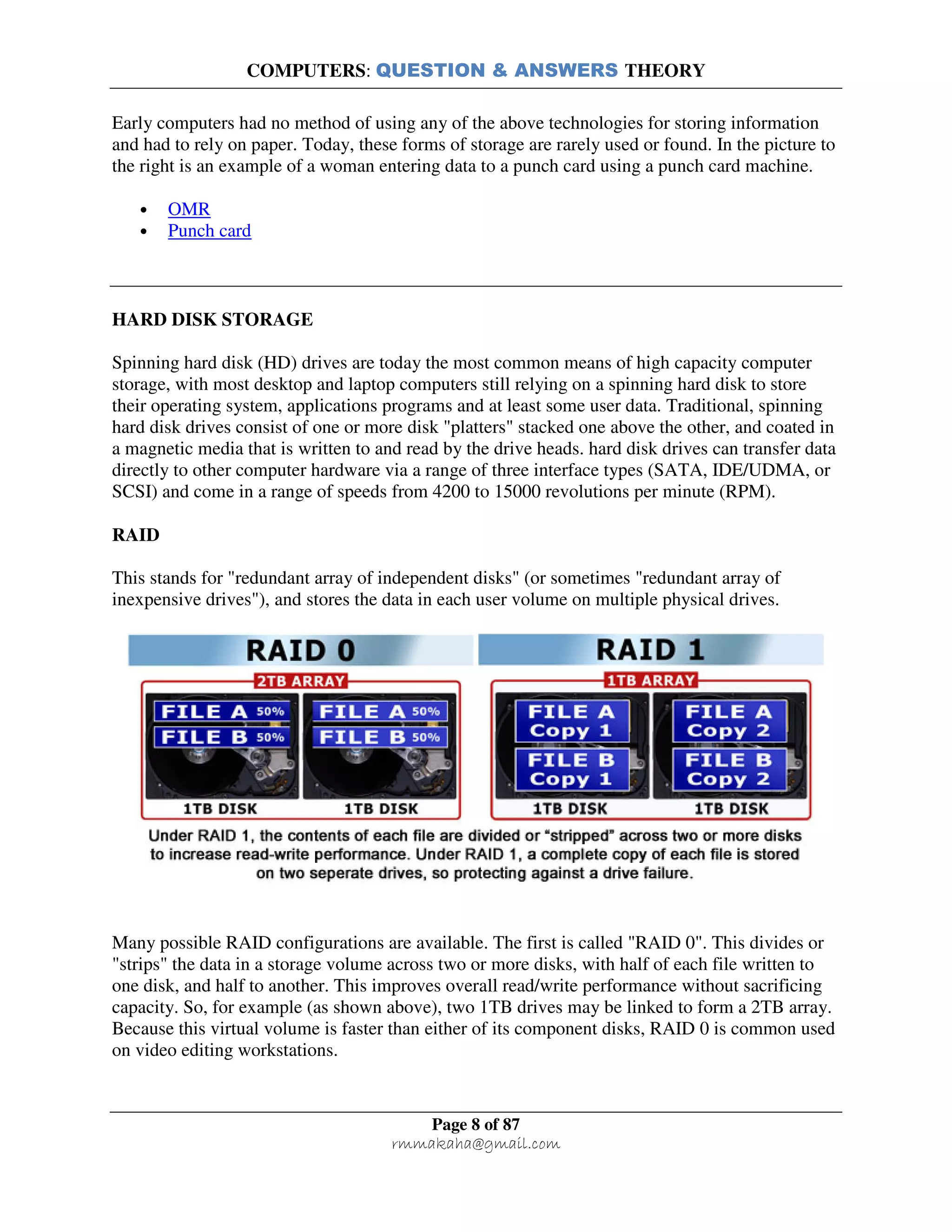 COMPUTERS: QUESTION & ANSWERS THEORY
Page 8 of 87
rmmakaha@gmail.com
Early computers had no method of using any of the above technologies for storing information
and had to rely on paper. Today, these forms of storage are rarely used or found. In the picture to
the right is an example of a woman entering data to a punch card using a punch card machine.
• OMR
• Punch card
HARD DISK STORAGE
Spinning hard disk (HD) drives are today the most common means of high capacity computer
storage, with most desktop and laptop computers still relying on a spinning hard disk to store
their operating system, applications programs and at least some user data. Traditional, spinning
hard disk drives consist of one or more disk "platters" stacked one above the other, and coated in
a magnetic media that is written to and read by the drive heads. hard disk drives can transfer data
directly to other computer hardware via a range of three interface types (SATA, IDE/UDMA, or
SCSI) and come in a range of speeds from 4200 to 15000 revolutions per minute (RPM).
RAID
This stands for "redundant array of independent disks" (or sometimes "redundant array of
inexpensive drives"), and stores the data in each user volume on multiple physical drives.
Many possible RAID configurations are available. The first is called "RAID 0". This divides or
"strips" the data in a storage volume across two or more disks, with half of each file written to
one disk, and half to another. This improves overall read/write performance without sacrificing
capacity. So, for example (as shown above), two 1TB drives may be linked to form a 2TB array.
Because this virtual volume is faster than either of its component disks, RAID 0 is common used
on video editing workstations.
 