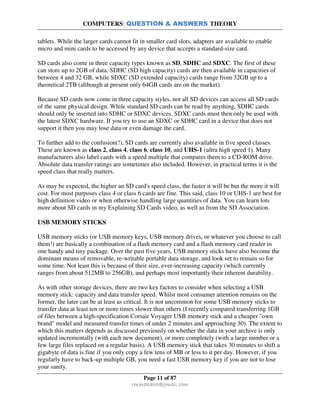 COMPUTERS: QUESTION & ANSWERS THEORY
Page 11 of 87
rmmakaha@gmail.com
tablets. While the larger cards cannot fit in smaller card slots, adapters are available to enable
micro and mini cards to be accessed by any device that accepts a standard-size card.
SD cards also come in three capacity types known as SD, SDHC and SDXC. The first of these
can store up to 2GB of data. SDHC (SD high capacity) cards are then available in capacities of
between 4 and 32 GB, while SDXC (SD extended capacity) cards range from 32GB up to a
theoretical 2TB (although at present only 64GB cards are on the market).
Because SD cards now come in three capacity styles, not all SD devices can access all SD cards
of the same physical design. While standard SD cards can be read by anything, SDHC cards
should only be inserted into SDHC or SDXC devices. SDXC cards must then only be used with
the latest SDXC hardware. If you try to use an SDXC or SDHC card in a device that does not
support it then you may lose data or even damage the card.
To further add to the confusion(!), SD cards are currently also available in five speed classes.
These are known as class 2, class 4, class 6, class 10, and UHS-1 (ultra high speed 1). Many
manufacturers also label cards with a speed multiple that compares them to a CD-ROM drive.
Absolute data transfer ratings are sometimes also included. However, in practical terms it is the
speed class that really matters.
As may be expected, the higher an SD card's speed class, the faster it will be but the more it will
cost. For most purposes class 4 or class 6 cards are fine. This said, class 10 or UHS-1 are best for
high definition video or when otherwise handling large quantities of data. You can learn lots
more about SD cards in my Explaining SD Cards video, as well as from the SD Association.
USB MEMORY STICKS
USB memory sticks (or USB memory keys, USB memory drives, or whatever you choose to call
them!) are basically a combination of a flash memory card and a flash memory card reader in
one handy and tiny package. Over the past five years, USB memory sticks have also become the
dominant means of removable, re-writable portable data storage, and look set to remain so for
some time. Not least this is because of their size, ever-increasing capacity (which currently
ranges from about 512MB to 256GB), and perhaps most importantly their inherent durability.
As with other storage devices, there are two key factors to consider when selecting a USB
memory stick: capacity and data transfer speed. Whilst most consumer attention remains on the
former, the later can be at least as critical. It is not uncommon for some USB memory sticks to
transfer data at least ten or more times slower than others (I recently compared transferring 1GB
of files between a high-specification Corsair Voyager USB memory stick and a cheaper "own
brand" model and measured transfer times of under 2 minutes and approaching 30). The extent to
which this matters depends as discussed previously on whether the data in your archive is only
updated incrementally (with each new document), or more completely (with a large number or a
few large files replaced on a regular basis). A USB memory stick that takes 30 minutes to shift a
gigabyte of data is fine if you only copy a few tens of MB or less to it per day. However, if you
regularly have to back-up multiple GB, you need a fast USB memory key if you are not to lose
your sanity.
 