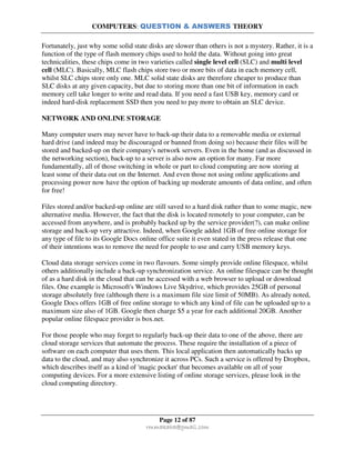 COMPUTERS: QUESTION & ANSWERS THEORY
Page 12 of 87
rmmakaha@gmail.com
Fortunately, just why some solid state disks are slower than others is not a mystery. Rather, it is a
function of the type of flash memory chips used to hold the data. Without going into great
technicalities, these chips come in two varieties called single level cell (SLC) and multi level
cell (MLC). Basically, MLC flash chips store two or more bits of data in each memory cell,
whilst SLC chips store only one. MLC solid state disks are therefore cheaper to produce than
SLC disks at any given capacity, but due to storing more than one bit of information in each
memory cell take longer to write and read data. If you need a fast USB key, memory card or
indeed hard-disk replacement SSD then you need to pay more to obtain an SLC device.
NETWORK AND ONLINE STORAGE
Many computer users may never have to back-up their data to a removable media or external
hard drive (and indeed may be discouraged or banned from doing so) because their files will be
stored and backed-up on their company's network servers. Even in the home (and as discussed in
the networking section), back-up to a server is also now an option for many. Far more
fundamentally, all of those switching in whole or part to cloud computing are now storing at
least some of their data out on the Internet. And even those not using online applications and
processing power now have the option of backing up moderate amounts of data online, and often
for free!
Files stored and/or backed-up online are still saved to a hard disk rather than to some magic, new
alternative media. However, the fact that the disk is located remotely to your computer, can be
accessed from anywhere, and is probably backed up by the service provider(?), can make online
storage and back-up very attractive. Indeed, when Google added 1GB of free online storage for
any type of file to its Google Docs online office suite it even stated in the press release that one
of their intentions was to remove the need for people to use and carry USB memory keys.
Cloud data storage services come in two flavours. Some simply provide online filespace, whilst
others additionally include a back-up synchronization service. An online filespace can be thought
of as a hard disk in the cloud that can be accessed with a web browser to upload or download
files. One example is Microsoft's Windows Live Skydrive, which provides 25GB of personal
storage absolutely free (although there is a maximum file size limit of 50MB). As already noted,
Google Docs offers 1GB of free online storage to which any kind of file can be uploaded up to a
maximum size also of 1GB. Google then charge $5 a year for each additional 20GB. Another
popular online filespace provider is box.net.
For those people who may forget to regularly back-up their data to one of the above, there are
cloud storage services that automate the process. These require the installation of a piece of
software on each computer that uses them. This local application then automatically backs up
data to the cloud, and may also synchronize it across PCs. Such a service is offered by Dropbox,
which describes itself as a kind of 'magic pocket' that becomes available on all of your
computing devices. For a more extensive listing of online storage services, please look in the
cloud computing directory.
 
