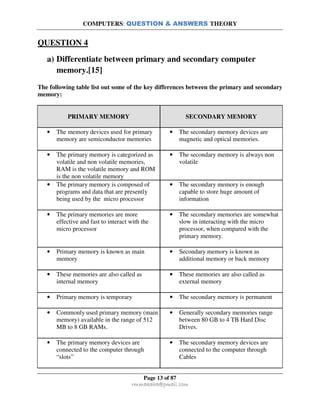 COMPUTERS: QUESTION & ANSWERS THEORY
Page 13 of 87
rmmakaha@gmail.com
QUESTION 4
a) Differentiate between primary and secondary computer
memory.[15]
The following table list out some of the key differences between the primary and secondary
memory:
PRIMARY MEMORY SECONDARY MEMORY
• The memory devices used for primary
memory are semiconductor memories
• The secondary memory devices are
magnetic and optical memories.
• The primary memory is categorized as
volatile and non volatile memories,
RAM is the volatile memory and ROM
is the non volatile memory
• The secondary memory is always non
volatile
• The primary memory is composed of
programs and data that are presently
being used by the micro processor
• The secondary memory is enough
capable to store huge amount of
information
• The primary memories are more
effective and fast to interact with the
micro processor
• The secondary memories are somewhat
slow in interacting with the micro
processor, when compared with the
primary memory.
• Primary memory is known as main
memory
• Secondary memory is known as
additional memory or back memory
• These memories are also called as
internal memory
• These memories are also called as
external memory
• Primary memory is temporary • The secondary memory is permanent
• Commonly used primary memory (main
memory) available in the range of 512
MB to 8 GB RAMs.
• Generally secondary memories range
between 80 GB to 4 TB Hard Disc
Drives.
• The primary memory devices are
connected to the computer through
“slots”
• The secondary memory devices are
connected to the computer through
Cables
 