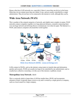 COMPUTERS: QUESTION & ANSWERS THEORY
Page 17 of 87
rmmakaha@gmail.com
Homes often have LAN networks too, especially if there is more than one device in the home.
Often they do not contain more than one subnet, if any, and are usually controlled by a single
administrator. They do not have to be connected to the internet to work, although they can be.
Wide Area Network (WAN)
This is another of the original categories of network, and slightly more complex in nature. WAN
networks connect computers together over large physical distances, remotely connecting them
over one huge network and allowing them to communicate even when far apart. The Internet is a
WAN, and connects computers all around the world together.
LANs connect to WANs, such as the internet, using routers to transfer data and information
quickly and securely. WANs are usually too large to be controlled by one administrator, and so
usually have collective ownership, or in the case of the internet, is publicly owned.
Metropolitan Area Network –MAN
This is a network which is larger than a LAN but smaller than a WAN, and incorporates
elements of both. It typically spans a town or city and is owned by a single person or company,
such as a local council or a large company.
 