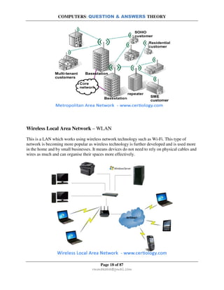 COMPUTERS: QUESTION & ANSWERS THEORY
Page 18 of 87
rmmakaha@gmail.com
Wireless Local Area Network – WLAN
This is a LAN which works using wireless network technology such as Wi-Fi. This type of
network is becoming more popular as wireless technology is further developed and is used more
in the home and by small businesses. It means devices do not need to rely on physical cables and
wires as much and can organise their spaces more effectively.
 