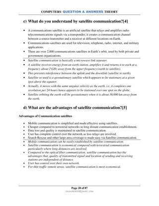 COMPUTERS: QUESTION & ANSWERS THEORY
Page 20 of 87
rmmakaha@gmail.com
c) What do you understand by satellite communication?[4]
• A communications satellite is an artificial satellite that relays and amplifies radio
telecommunications signals via a transponder; it creates a communication channel
between a source transmitter and a receiver at different locations on Earth.
• Communications satellites are used for television, telephone, radio, internet, and military
applications.
• There are over 2,000 communications satellites in Earth’s orbit, used by both private and
government organizations.
• Satellite communication is basically a microwave link repeater.
• A satellite receives energy from an earth station, amplifies it and returns it to each at a
frequency about 2 GHz away from the upper frequency (earth to satellite).
• This prevents interference between the uplink and the downlink (satellite to earth).
• Satellite so used is a geostationary satellite which appears to be stationary at a given
spot above the equator.
• Actually, it moves with the same angular velocity as the earth. i.e, it completes one
revolution per 24 hours hence appears to be stationed over one spot on the globe.
• Satellite orbiting the earth will be geostationary when it is about 36,000 km away from
the earth.
d) What are the advantages of satellite communication?[5]
Advantages of Communication satellites
• Mobile communication is simplified and made effective using satellites.
• Cheaper compared to terrestrial networks in long distant communication establishment.
• Data loss and quality is maintained in satellite communication.
• User has complete control over the network as less relays are involved.
• Search Rescue and other large area coverage is made easy via Satellite communication.
• Mobile communication can be easily established by satellite communication.
• Satellite communication is economical compared with terrestrial communication
particularly where long distances are involved.
• Compared to the optical fiber communication, satellite communication has the
advantages that, quality of transmitted signal and location of sending and receiving
stations are independent of distance.
• User has control over their own network.
• For thin traffic remote areas, satellite communication is most economical.
 