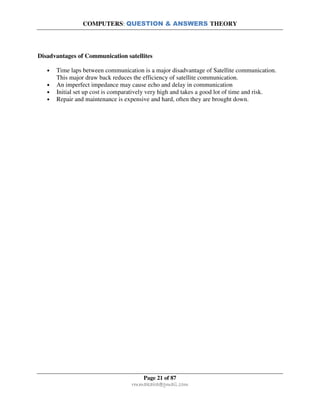 COMPUTERS: QUESTION & ANSWERS THEORY
Page 21 of 87
rmmakaha@gmail.com
Disadvantages of Communication satellites
• Time laps between communication is a major disadvantage of Satellite communication.
This major draw back reduces the efficiency of satellite communication.
• An imperfect impedance may cause echo and delay in communication
• Initial set up cost is comparatively very high and takes a good lot of time and risk.
• Repair and maintenance is expensive and hard, often they are brought down.
 