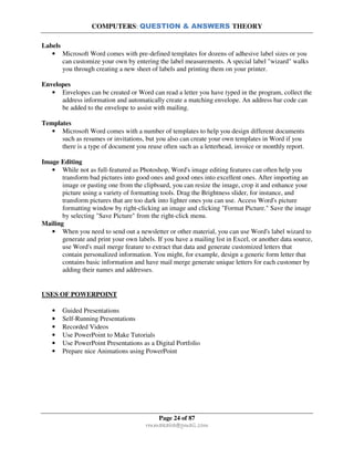 COMPUTERS: QUESTION & ANSWERS THEORY
Page 24 of 87
rmmakaha@gmail.com
Labels
• Microsoft Word comes with pre-defined templates for dozens of adhesive label sizes or you
can customize your own by entering the label measurements. A special label "wizard" walks
you through creating a new sheet of labels and printing them on your printer.
Envelopes
• Envelopes can be created or Word can read a letter you have typed in the program, collect the
address information and automatically create a matching envelope. An address bar code can
be added to the envelope to assist with mailing.
Templates
• Microsoft Word comes with a number of templates to help you design different documents
such as resumes or invitations, but you also can create your own templates in Word if you
there is a type of document you reuse often such as a letterhead, invoice or monthly report.
Image Editing
• While not as full-featured as Photoshop, Word's image editing features can often help you
transform bad pictures into good ones and good ones into excellent ones. After importing an
image or pasting one from the clipboard, you can resize the image, crop it and enhance your
picture using a variety of formatting tools. Drag the Brightness slider, for instance, and
transform pictures that are too dark into lighter ones you can use. Access Word's picture
formatting window by right-clicking an image and clicking "Format Picture." Save the image
by selecting "Save Picture" from the right-click menu.
Mailing
• When you need to send out a newsletter or other material, you can use Word's label wizard to
generate and print your own labels. If you have a mailing list in Excel, or another data source,
use Word's mail merge feature to extract that data and generate customized letters that
contain personalized information. You might, for example, design a generic form letter that
contains basic information and have mail merge generate unique letters for each customer by
adding their names and addresses.
USES OF POWERPOINT
• Guided Presentations
• Self-Running Presentations
• Recorded Videos
• Use PowerPoint to Make Tutorials
• Use PowerPoint Presentations as a Digital Portfolio
• Prepare nice Animations using PowerPoint
 