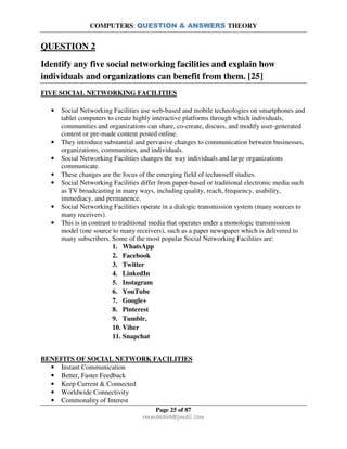 COMPUTERS: QUESTION & ANSWERS THEORY
Page 25 of 87
rmmakaha@gmail.com
QUESTION 2
Identify any five social networking facilities and explain how
individuals and organizations can benefit from them. [25]
FIVE SOCIAL NETWORKING FACILITIES
• Social Networking Facilities use web-based and mobile technologies on smartphones and
tablet computers to create highly interactive platforms through which individuals,
communities and organizations can share, co-create, discuss, and modify user-generated
content or pre-made content posted online.
• They introduce substantial and pervasive changes to communication between businesses,
organizations, communities, and individuals.
• Social Networking Facilities changes the way individuals and large organizations
communicate.
• These changes are the focus of the emerging field of technoself studies.
• Social Networking Facilities differ from paper-based or traditional electronic media such
as TV broadcasting in many ways, including quality, reach, frequency, usability,
immediacy, and permanence.
• Social Networking Facilities operate in a dialogic transmission system (many sources to
many receivers).
• This is in contrast to traditional media that operates under a monologic transmission
model (one source to many receivers), such as a paper newspaper which is delivered to
many subscribers. Some of the most popular Social Networking Facilities are:
1. WhatsApp
2. Facebook
3. Twitter
4. LinkedIn
5. Instagram
6. YouTube
7. Google+
8. Pinterest
9. Tumblr,
10. Viber
11. Snapchat
BENEFITS OF SOCIAL NETWORK FACILITIES
• Instant Communication
• Better, Faster Feedback
• Keep Current & Connected
• Worldwide Connectivity
• Commonality of Interest
 