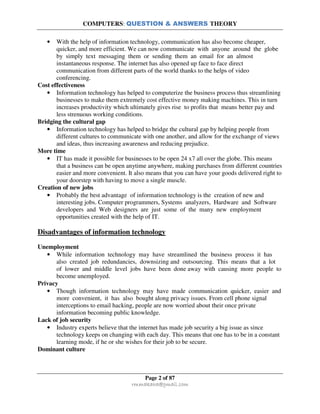 COMPUTERS: QUESTION & ANSWERS THEORY
Page 2 of 87
rmmakaha@gmail.com
• With the help of information technology, communication has also become cheaper,
quicker, and more efficient. We can now communicate with anyone around the globe
by simply text messaging them or sending them an email for an almost
instantaneous response. The internet has also opened up face to face direct
communication from different parts of the world thanks to the helps of video
conferencing.
Cost effectiveness
• Information technology has helped to computerize the business process thus streamlining
businesses to make them extremely cost effective money making machines. This in turn
increases productivity which ultimately gives rise to profits that means better pay and
less strenuous working conditions.
Bridging the cultural gap
• Information technology has helped to bridge the cultural gap by helping people from
different cultures to communicate with one another, and allow for the exchange of views
and ideas, thus increasing awareness and reducing prejudice.
More time
• IT has made it possible for businesses to be open 24 x7 all over the globe. This means
that a business can be open anytime anywhere, making purchases from different countries
easier and more convenient. It also means that you can have your goods delivered right to
your doorstep with having to move a single muscle.
Creation of new jobs
• Probably the best advantage of information technology is the creation of new and
interesting jobs. Computer programmers, Systems analyzers, Hardware and Software
developers and Web designers are just some of the many new employment
opportunities created with the help of IT.
Disadvantages of information technology
Unemployment
• While information technology may have streamlined the business process it has
also created job redundancies, downsizing and outsourcing. This means that a lot
of lower and middle level jobs have been done away with causing more people to
become unemployed.
Privacy
• Though information technology may have made communication quicker, easier and
more convenient, it has also bought along privacy issues. From cell phone signal
interceptions to email hacking, people are now worried about their once private
information becoming public knowledge.
Lack of job security
• Industry experts believe that the internet has made job security a big issue as since
technology keeps on changing with each day. This means that one has to be in a constant
learning mode, if he or she wishes for their job to be secure.
Dominant culture
 