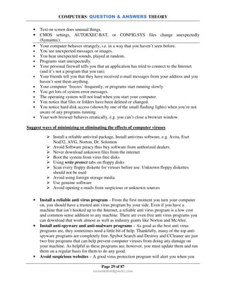 COMPUTERS: QUESTION & ANSWERS THEORY
Page 29 of 87
rmmakaha@gmail.com
• Text on screen does unusual things.
• CMOS settings, AUTOEXEC.BAT, or CONFIG.SYS files change unexpectedly
(Symantec).
• Your computer behaves strangely, i.e. in a way that you haven’t seen before.
• You see unexpected messages or images.
• You hear unexpected sounds, played at random.
• Programs start unexpectedly.
• Your personal firewall tells you that an application has tried to connect to the Internet
(and it’s not a program that you ran).
• Your friends tell you that they have received e-mail messages from your address and you
haven’t sent them anything.
• Your computer ‘freezes’ frequently, or programs start running slowly.
• You get lots of system error messages.
• The operating system will not load when you start your computer.
• You notice that files or folders have been deleted or changed.
• You notice hard disk access (shown by one of the small flashing lights) when you’re not
aware of any programs running.
• Your web browser behaves erratically, e.g. you can’t close a browser window.
Suggest ways of minimizing or eliminating the effects of computer viruses
Install a reliable antiviral package, Install antivirus software, e.g. Avira, Eset
Nod32, AVG, Norton, Dr. Solomon
Avoid Software piracy thus buy software from authorized dealers.
Never download unknown files from the internet
Boot the system from virus free disks
Using write protect tabs on floppy disks
Scan every floppy diskette for viruses before use. Unknown floppy diskettes
should not be used
Avoid using foreign storage media
Use genuine software
Avoid opening e-mails from suspicious or unknown sources
• Install a reliable anti virus program – From the first moment you turn your computer
on, you should have a trusted anti virus program by your side. Even if you have a
machine that isn’t hooked up to the Internet, a reliable anti virus program is a low cost
and common sense addition to any machine. There are even free anti virus programs you
can download that work almost as well as industry giants like Norton and McAfee.
• Install anti-spyware and anti-malware programs – As good as the best anti virus
programs are, they sometimes need a little bit of help. Thankfully, many of the top anti-
spyware programs are completely free. Spybot Search and Destroy and CCleaner are just
two free programs that can help prevent computer viruses from doing any damage on
your machine. As helpful as these programs are, however, you must update them and run
them on a regular basis for them to do any good.
• Avoid suspicious websites – A good virus protection program will alert you when you
 