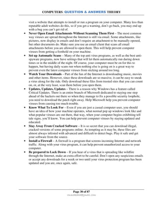 COMPUTERS: QUESTION & ANSWERS THEORY
Page 30 of 87
rmmakaha@gmail.com
visit a website that attempts to install or run a program on your computer. Many less than
reputable adult websites do this, so if you get a warning, don’t go back, you may end up
with a bug you can’t get rid of.
• Never Open Email Attachments Without Scanning Them First – The most common
way viruses are spread throughout the Internet is still via email. Some attachments, like
pictures, now display in emails and don’t require an attachment to be manually opened,
but other documents do. Make sure you use an email client that scans all email
attachments before you are allowed to open them. This will help prevent computer
viruses from getting a foothold on your machine.
• Set up Automatic Scans – Many of the top anti virus programs, as well as the best anti-
spyware programs, now have settings that will let them automatically run during down
times or in the middle of the night. Of course, your computer must be on for this to
happen, but having daily scans run when nothing else is going on is a great way to
prevent even the latest computer viruses from sticking around too long.
• Watch Your Downloads – Part of the fun of the Internet is downloading music, movies
and other items. However, since these downloads are so massive, it can be easy to sneak
a virus along for the ride. Only download these files from trusted sites that you can count
on, or, at the very least, scan them before you open them.
• Updates, Updates, Updates – There is a reason why Windows has a feature called
Critical Updates. There is an entire branch of Microsoft dedicated to staying one step
ahead of the hackers out there so when they manage to fix a possible security loophole,
you need to download the patch right away. Help Microsoft help you prevent computer
viruses from causing too much trouble.
• Know What To Look For – Even if you are just a casual computer user, you should
have an idea of how your machine operates, what normal pop up windows look like and
what popular viruses are out there, that way, when your computer begins exhibiting tell
tale signs, you’ll know. You can help prevent computer viruses by staying updated and
educated.
• Stay Away From Cracked Software – It is so secret that you can download illegal,
cracked versions of some programs online. As tempting as it may be, these files are
almost always infested with advanced and difficult to detect bugs. Play it safe and get
your software from the source.
• Install a Firewall – A firewall is a program that screens incoming Internet and network
traffic. Along with your virus program, it can help prevent unauthorized access to your
computer.
• Be prepared to Lock Down – If you hear of a virus that is spreading like wildfire
through the Internet, make an extra effort to be careful. Don’t open any suspicious emails
or accept any downloads for a week or two until your virus protection program has been
updated and you are, once again, safe.
 