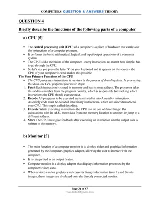 COMPUTERS: QUESTION & ANSWERS THEORY
Page 31 of 87
rmmakaha@gmail.com
QUESTION 4
Briefly describe the functions of the following parts of a computer
a) CPU [5]
• The central processing unit (CPU) of a computer is a piece of hardware that carries out
the instructions of a computer program.
• It performs the basic arithmetical, logical, and input/output operations of a computer
system.
• The CPU is like the brains of the computer - every instruction, no matter how simple, has
to go through the CPU.
• So let's say you press the letter 'k' on your keyboard and it appears on the screen - the
CPU of your computer is what makes this possible
The Four Primary Functions of the CPU
• The CPU processes instructions it receives in the process of decoding data. In processing
this data, the CPU performs four basic steps:
1. Fetch Each instruction is stored in memory and has its own address. The processor takes
this address number from the program counter, which is responsible for tracking which
instructions the CPU should execute next.
2. Decode All programs to be executed are translated to into Assembly instructions.
Assembly code must be decoded into binary instructions, which are understandable to
your CPU. This step is called decoding.
3. Execute While executing instructions the CPU can do one of three things: Do
calculations with its ALU, move data from one memory location to another, or jump to a
different address.
4. Store The CPU must give feedback after executing an instruction and the output data is
written to the memory.
b) Monitor [5]
• The main function of a computer monitor is to display video and graphical information
generated by the computers graphics adapter, allowing the user to interact with the
computer.
• It is categorized as an output device.
• Computer monitor is a display adapter that displays information processed by the
computer's video card.
• When a video card or graphics card converts binary information from 1s and 0s into
images, these images are displayed onto the directly connected monitor.
 