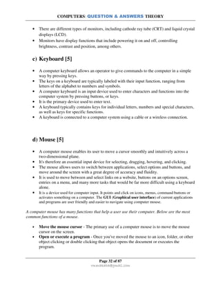 COMPUTERS: QUESTION & ANSWERS THEORY
Page 32 of 87
rmmakaha@gmail.com
• There are different types of monitors, including cathode ray tube (CRT) and liquid crystal
displays (LCD).
• Monitors have display functions that include powering it on and off, controlling
brightness, contrast and position, among others.
c) Keyboard [5]
• A computer keyboard allows an operator to give commands to the computer in a simple
way by pressing keys.
• The keys on a keyboard are typically labeled with their input function, ranging from
letters of the alphabet to numbers and symbols.
• A computer keyboard is an input device used to enter characters and functions into the
computer system by pressing buttons, or keys.
• It is the primary device used to enter text.
• A keyboard typically contains keys for individual letters, numbers and special characters,
as well as keys for specific functions.
• A keyboard is connected to a computer system using a cable or a wireless connection.
d) Mouse [5]
• A computer mouse enables its user to move a cursor smoothly and intuitively across a
two-dimensional plane.
• It's therefore an essential input device for selecting, dragging, hovering, and clicking.
• The mouse allows users to switch between applications, select options and buttons, and
move around the screen with a great degree of accuracy and fluidity.
• It is used to move between and select links on a website, buttons on an options screen,
entries on a menu, and many more tasks that would be far more difficult using a keyboard
alone.
• It is a device used for computer input. It points and click on icons, menus, command buttons or
activates something on a computer. The GUI (Graphical user interface) of current applications
and programs are user friendly and easier to navigate using computer mouse.
A computer mouse has many functions that help a user use their computer. Below are the most
common functions of a mouse.
• Move the mouse cursor - The primary use of a computer mouse is to move the mouse
cursor on the screen.
• Open or execute a program - Once you've moved the mouse to an icon, folder, or other
object clicking or double clicking that object opens the document or executes the
program.
 