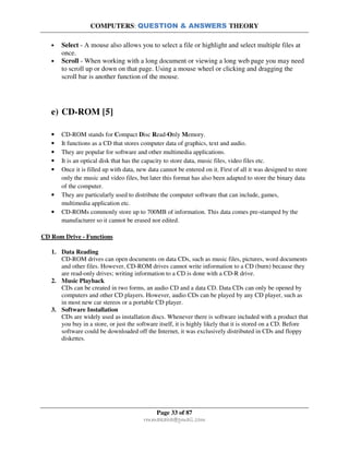 COMPUTERS: QUESTION & ANSWERS THEORY
Page 33 of 87
rmmakaha@gmail.com
• Select - A mouse also allows you to select a file or highlight and select multiple files at
once.
• Scroll - When working with a long document or viewing a long web page you may need
to scroll up or down on that page. Using a mouse wheel or clicking and dragging the
scroll bar is another function of the mouse.
e) CD-ROM [5]
• CD-ROM stands for Compact Disc Read-Only Memory.
• It functions as a CD that stores computer data of graphics, text and audio.
• They are popular for software and other multimedia applications.
• It is an optical disk that has the capacity to store data, music files, video files etc.
• Once it is filled up with data, new data cannot be entered on it. First of all it was designed to store
only the music and video files, but later this format has also been adapted to store the binary data
of the computer.
• They are particularly used to distribute the computer software that can include, games,
multimedia application etc.
• CD-ROMs commonly store up to 700MB of information. This data comes pre-stamped by the
manufacturer so it cannot be erased nor edited.
CD Rom Drive - Functions
1. Data Reading
CD-ROM drives can open documents on data CDs, such as music files, pictures, word documents
and other files. However, CD-ROM drives cannot write information to a CD (burn) because they
are read-only drives; writing information to a CD is done with a CD-R drive.
2. Music Playback
CDs can be created in two forms, an audio CD and a data CD. Data CDs can only be opened by
computers and other CD players. However, audio CDs can be played by any CD player, such as
in most new car stereos or a portable CD player.
3. Software Installation
CDs are widely used as installation discs. Whenever there is software included with a product that
you buy in a store, or just the software itself, it is highly likely that it is stored on a CD. Before
software could be downloaded off the Internet, it was exclusively distributed in CDs and floppy
diskettes.
 
