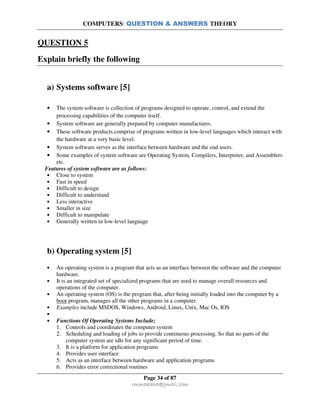 COMPUTERS: QUESTION & ANSWERS THEORY
Page 34 of 87
rmmakaha@gmail.com
QUESTION 5
Explain briefly the following
a) Systems software [5]
• The system software is collection of programs designed to operate, control, and extend the
processing capabilities of the computer itself.
• System software are generally prepared by computer manufactures.
• These software products comprise of programs written in low-level languages which interact with
the hardware at a very basic level.
• System software serves as the interface between hardware and the end users.
• Some examples of system software are Operating System, Compilers, Interpreter, and Assemblers
etc.
Features of system software are as follows:
• Close to system
• Fast in speed
• Difficult to design
• Difficult to understand
• Less interactive
• Smaller in size
• Difficult to manipulate
• Generally written in low-level language
b) Operating system [5]
• An operating system is a program that acts as an interface between the software and the computer
hardware.
• It is an integrated set of specialized programs that are used to manage overall resources and
operations of the computer.
• An operating system (OS) is the program that, after being initially loaded into the computer by a
boot program, manages all the other programs in a computer.
• Examples include MSDOS, Windows, Android, Linux, Unix, Mac Os, IOS
•
• Functions Of Operating Systems Include;
1. Controls and coordinates the computer system
2. Scheduling and loading of jobs to provide continuous processing. So that no parts of the
computer system are idle for any significant period of time.
3. It is a platform for application programs
4. Provides user interface
5. Acts as an interface between hardware and application programs
6. Provides error correctional routines
 