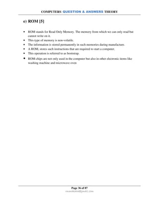 COMPUTERS: QUESTION & ANSWERS THEORY
Page 36 of 87
rmmakaha@gmail.com
e) ROM [5]
• ROM stands for Read Only Memory. The memory from which we can only read but
cannot write on it.
• This type of memory is non-volatile.
• The information is stored permanently in such memories during manufacture.
• A ROM, stores such instructions that are required to start a computer.
• This operation is referred to as bootstrap.
• ROM chips are not only used in the computer but also in other electronic items like
washing machine and microwave oven
 