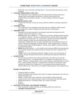 COMPUTERS: QUESTION & ANSWERS THEORY
Page 38 of 87
rmmakaha@gmail.com
o Keyboard—most commonly used input device. You enter data by pressing keys on the
keyboard
• CENTRAL PROCESSING UNIT (CPU)
o The component in any computing system that represents the circuitry necessary to
interpret and execute program instructions, it consists of the Control Unit,
arithmetic/logic unit and the controller.. It is the corollary to the brain in organic
systems.
• ARITHMETIC/LOGIC UNIT
o Contains the electronic circuitry necessary to perform arithmetic and logical operations
on data.
• CONTROL UNIT
o The component in any computing system that works in coordinatin with the central
processing unit to instruct, maintain and control the flow of information.
• MEMORY UNIT
o Integrated circuits that temporarily store program instructions and data that can be
retrieved. Basic unit of memory is a byte.
o RAM (Random Access Memory) – a volatile form of memory, RAM generally functions
as a computers "desktop" - the space in which data that is actively under review and/or
manipulation can be processed. As a result and as a general rule, the more RAM with
which a computer is fitted, the more and faster data can be viewed and
manipulated. RAM needs to be cyclically "refreshed" from an outside power source in
order to maintain the information contained therein. When external power is removed,
the data contents held in RAM disappears. For this reason, RAM is sometimes referred
to as short term memory.
o ROM (Read Only Memory) – a non-volatile form of memory, ROM stores data that does
not commonly change, like startup instructions and data used when a computer if first
turned on.
o CMOS –used to store information about the computer system, such as the amount of
memory, the type of keyboard and monitors, and the type and capacity of disk drives.
• OUTPUT UNIT
o Devices that convert the results of processed data into a form that can be used and
understood by the user. A computer display is an example of an output device, as is a
printer. Whereas a computer display uses a screen to present visual information in virtual
form, a printer produces hardcopy - a tangible form of the data or information. Audio
speakers are another form of output device, converting electronic programming into
human-audible sound. Some devices are capable of being output as well as input devices.
Examples of Output Devices
o Computer display or monitor
o Plotter- Designed for line drawing; often used for computer-aided design; some units can
handle large paper sizes
o Modem—a device that converts data into a form suitable for both receipt and
transmission by wire or radio such that it can be reconstructed at the destination point.
o Multifunction Devices—Combines printer, fax, scanner, and copier
o Printers
o Projectors
• BACKING/ AUXILIARY / SECONDARY STORAGE
o Store instructions and data when they are not being used by the system unit.
o Examples of Storage Devices
 
