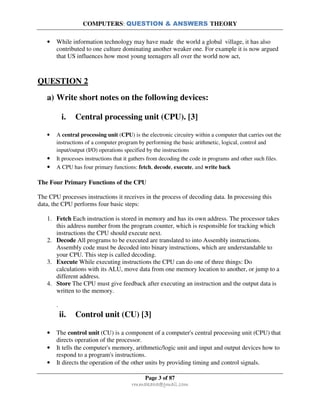 COMPUTERS: QUESTION & ANSWERS THEORY
Page 3 of 87
rmmakaha@gmail.com
• While information technology may have made the world a global village, it has also
contributed to one culture dominating another weaker one. For example it is now argued
that US influences how most young teenagers all over the world now act,
QUESTION 2
a) Write short notes on the following devices:
i. Central processing unit (CPU). [3]
• A central processing unit (CPU) is the electronic circuitry within a computer that carries out the
instructions of a computer program by performing the basic arithmetic, logical, control and
input/output (I/O) operations specified by the instructions
• It processes instructions that it gathers from decoding the code in programs and other such files.
• A CPU has four primary functions: fetch, decode, execute, and write back
The Four Primary Functions of the CPU
The CPU processes instructions it receives in the process of decoding data. In processing this
data, the CPU performs four basic steps:
1. Fetch Each instruction is stored in memory and has its own address. The processor takes
this address number from the program counter, which is responsible for tracking which
instructions the CPU should execute next.
2. Decode All programs to be executed are translated to into Assembly instructions.
Assembly code must be decoded into binary instructions, which are understandable to
your CPU. This step is called decoding.
3. Execute While executing instructions the CPU can do one of three things: Do
calculations with its ALU, move data from one memory location to another, or jump to a
different address.
4. Store The CPU must give feedback after executing an instruction and the output data is
written to the memory.
.
ii. Control unit (CU) [3]
• The control unit (CU) is a component of a computer's central processing unit (CPU) that
directs operation of the processor.
• It tells the computer's memory, arithmetic/logic unit and input and output devices how to
respond to a program's instructions.
• It directs the operation of the other units by providing timing and control signals.
 