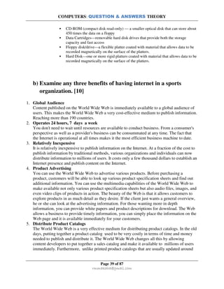 COMPUTERS: QUESTION & ANSWERS THEORY
Page 39 of 87
rmmakaha@gmail.com
CD-ROM (compact disk read-only) — a smaller optical disk that can store about
450 times the data on a floppy
Data Cartridges—removable hard disk drives that provide both the storage
capacity and fast access
Floppy disk/drive—a flexible platter coated with material that allows data to be
recorded magnetically on the surface of the platters.
Hard Disk—one or more rigid platters coated with material that allows data to be
recorded magnetically on the surface of the platters.
b) Examine any three benefits of having internet in a sports
organization. [10]
1. Global Audience
Content published on the World Wide Web is immediately available to a global audience of
users. This makes the World Wide Web a very cost-effective medium to publish information.
Reaching more than 190 countries.
2. Operates 24 hours, 7 days a week
You don't need to wait until resources are available to conduct business. From a consumer's
perspective as well as a provider's business can be consummated at any time. The fact that
the Internet is operational at all times makes it the most efficient business machine to date.
3. Relatively Inexpensive
It is relatively inexpensive to publish information on the Internet. At a fraction of the cost to
publish information by traditional methods, various organizations and individuals can now
distribute information to millions of users. It costs only a few thousand dollars to establish an
Internet presence and publish content on the Internet.
4. Product Advertising
You can use the World Wide Web to advertise various products. Before purchasing a
product, customers will be able to look up various product specification sheets and find out
additional information. You can use the multimedia capabilities of the World Wide Web to
make available not only various product specification sheets but also audio files, images, and
even video clips of products in action. The beauty of the Web is that it allows customers to
explore products in as much detail as they desire. If the client just wants a general overview,
he or she can look at the advertising information. For those wanting more in depth
information, you can provide white papers and product descriptions for download. The Web
allows a business to provide timely information, you can simply place the information on the
Web page and it is available immediately for your customers.
5. Distribute Product Catalogs
The World Wide Web is a very effective medium for distributing product catalogs. In the old
days, putting together a product catalog used to be very costly in terms of time and money
needed to publish and distribute it. The World Wide Web changes all this by allowing
content developers to put together a sales catalog and make it available to millions of users
immediately. Furthermore, unlike printed product catalogs that are usually updated around
 